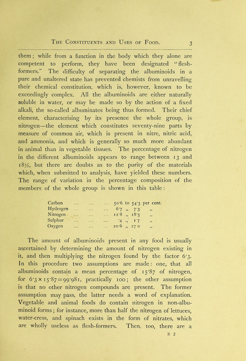 them ; while from a function in the body which they alone are competent to perform, they have been designated “ flesh- formers.” The difficulty of separating the albuminoids in a pure and unaltered state has prevented chemists from unravelling their chemical constitution, which is, however, known to be exceedingly complex. All the albuminoids are either naturally soluble in water, or may be made so by the action of a fixed alkali, the so-called albuminates being thus formed. Their chief element, characterising by its presence the whole group, is nitrogen—the element which constitutes seventy-nine parts by measure of common air, which is present in nitre, nitric acid, and ammonia, and which is generally so much more abundant in animal than in vegetable tissues. The percentage of nitrogen in the different albuminoids appears to range between 13 and 18^, but there are doubts as to the purity of the materials which, when submitted to analysis, have yielded these numbers. The range of variation in the percentage composition of the members of the whole group is shown in this table : Carbon Hydrogen Nitrogen Sulphur Oxygen 5<r6 to 54'3 per cent. 67 „ 7'3 i2'8 ,, i8-5 ,, '4 17 20‘6 „ 270 ,, The amount of albuminoids present in any food is usually ascertained by determining the amount of nitrogen existing in it, and then multiplying the nitrogen found by the factor 6’3. In this procedure two assumptions are made: one, that all albuminoids contain a mean percentage of 15’87 of nitrogen, for 6*3 x .15*87 ==99*981, practically 100; the other assumption is that no other nitrogen compounds are present. The former assumption may pass, the latter needs a word of explanation. Vegetable and animal foods do contain nitrogen in non-albu- minoid forms; for instance, more than half the nitrogen of lettuces, water-cress, and spinach exists in the form of nitrates, which are wholly useless as flesh-formers. Then, too, there are a b 2