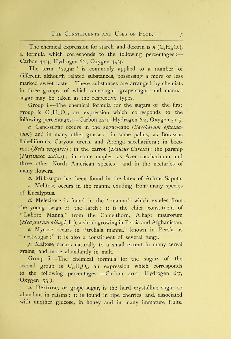 The chemical expression for starch and dextrin is n (C6HioOs), a formula which corresponds to the following percentages:— Carbon 44*4, Hydrogen 6'2, Oxygen 49'4- The term “sugar” is commonly applied to a number of different, although related substances, possessing a more or less marked sweet taste. These substances are arranged by chemists in three groups, of which cane-sugar, grape-sugar, and manna- sugar may be taken as the respective types. Group i.—The chemical formula for the sugars of the first group is CI2H220„, an expression which corresponds to the following percentages:—Carbon 42'1, Hydrogen 6'4, Oxygen 51-5. a. Cane-sugar occurs in the sugar-cane (Saccharum officina- rum) and in many other grasses ; in some palms, as Borassus flabelliformis, Caryota urens, and Arenga saccharifera; in beet- root (Beta vulgaris) ; in the carrot (Daums Carota)\ the parsnip (Pastinaca sativa); in some maples, as Acer saccharinum and three other North American species; and in the nectaries of many flowers. b. Milk-sugar has been found in the latex of Achras Sapota. c. Melitose occurs in the manna exuding from many species of Eucalyptus. d. Melezitose is found in the “manna” which exudes from the young twigs of the larch ; it is the chief constituent of “Lahore Manna,” from the Camelthorn, Alhagi maurorum {Hedysarum alkagi, L.), a shrub growing in Persia and Afghanistan. e. Mycose occurs in “trehala manna,” known in Persia as “nest-sugar;” it is also a constituent of several fungi. f Maltose occurs naturally to a small extent in many cereal grains, and more abundantly in malt. Group ii.—The chemical formula for the sugars of the second group is CI2H606, an expression which corresponds to the following percentages :—Carbon 40'o, Hydrogen 67, Oxygen 537. a. Dextrose, or grape-sugar, is the hard crystalline sugar so abundant in raisins; it is found in ripe cherries, and, associated with another glucose, in honey and in many immature fruits.