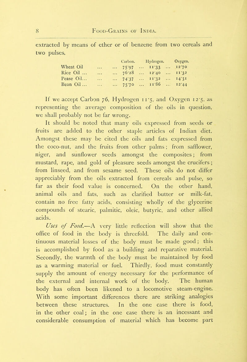 extracted by means of ether or of benzene from two cereals and Carbon. Hydrogen. Oxygen. Wheat Oil 75 ‘97 • n-33 •• Rice Oil ... 76-28 . 12-40 . 11-32 Pease Oil... ••• 74'37 • .. 11-32 .. • I4'3I Bean Oil ... ... 75-70 . .. n-86 .. • 12-44 If we accept Carbon 76, Hydrogen 1 i *5, and Oxygen 12*5, as representing the average composition of the oils in question, we shall probably not be far wrong. It should be noted that many oils expressed from seeds or fruits are added to the other staple articles of Indian diet. Amongst these may be cited the oils and fats expressed from the coco-nut, and the fruits from other palms ; from safflower, niger, and sunflower seeds amongst the composites; from mustard, rape, and gold of pleasure seeds amongst the crucifers; from linseed, and from sesame seed. These oils do not differ appreciably from the oils extracted from cereals and pulse, so far as their food value is concerned. On the other hand, animal oils and fats, such as clarified butter or milk-fat, contain no free fatty acids, consisting wholly of the glycerine compounds of stearic, palmitic, oleic, butyric, and other allied acids. Uses of Food.—A very little reflection will show that the office of food in the body is threefold. The daily and con- tinuous material losses of the body must be made good; this is accomplished by food as a building and reparative material. Secondly, the warmth of the body must be maintained by food as a warming material or fuel. Thirdly, food must constantly supply the amount of energy necessary for the performance of the external and internal work of the body. The human body has often been likened to a locomotive steam-engine. With some important differences there are striking analogies between these structures. In the one case there is food, in the other coal; in the one case there is an incessant and considerable consumption of material which has become part