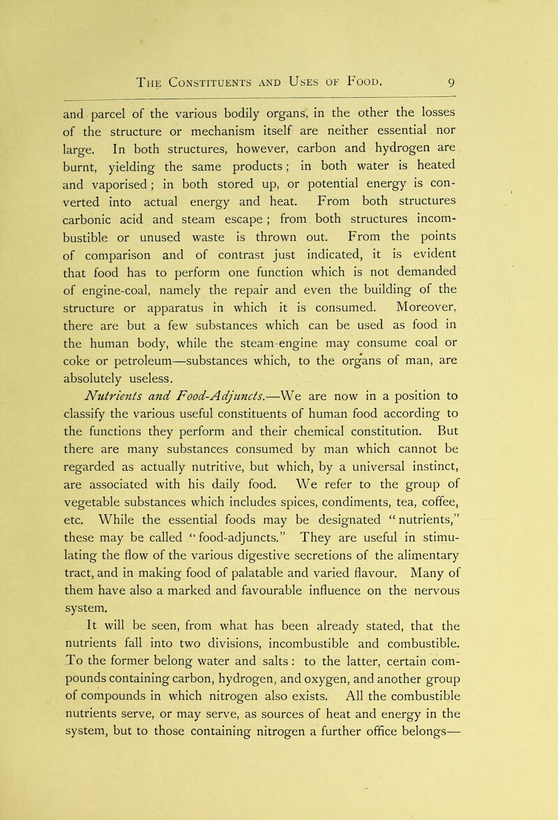 and parcel of the various bodily organs, in the other the losses of the structure or mechanism itself are neither essential nor large. In both structures, however, carbon and hydrogen are burnt, yielding the same products; in both water is heated and vaporised; in both stored up, or potential energy is con- verted into actual energy and heat. From both structures carbonic acid and steam escape; from , both structures incom- bustible or unused waste is thrown out. From the points of comparison and of contrast just indicated, it is evident that food has to perform one function which is not demanded of engine-coal, namely the repair and even the building of the structure or apparatus in which it is consumed. Moreover, there are but a few substances which can be used as food in the human body, while the steam-engine may consume coal or coke or petroleum—substances which, to the organs of man, are absolutely useless. Nutrients and Food-Adjuncts.—We are now in a position to classify the various useful constituents of human food according to the functions they perform and their chemical constitution. But there are many substances consumed by man which cannot be regarded as actually nutritive, but which, by a universal instinct, are associated with his daily food. We refer to the group of vegetable substances which includes spices, condiments, tea, coffee, etc. While the essential foods may be designated “ nutrients,” these may be called “food-adjuncts.” They are useful in stimu- lating the flow of the various digestive secretions of the alimentary tract, and in making food of palatable and varied flavour. Many of them have also a marked and favourable influence on the nervous system. It will be seen, from what has been already stated, that the nutrients fall into two divisions, incombustible and combustible. To the former belong water and salts: to the latter, certain com- pounds containing carbon, hydrogen, and oxygen, and another group of compounds in which nitrogen also exists. All the combustible nutrients serve, or may serve, as sources of heat and energy in the system, but to those containing nitrogen a further office belongs—