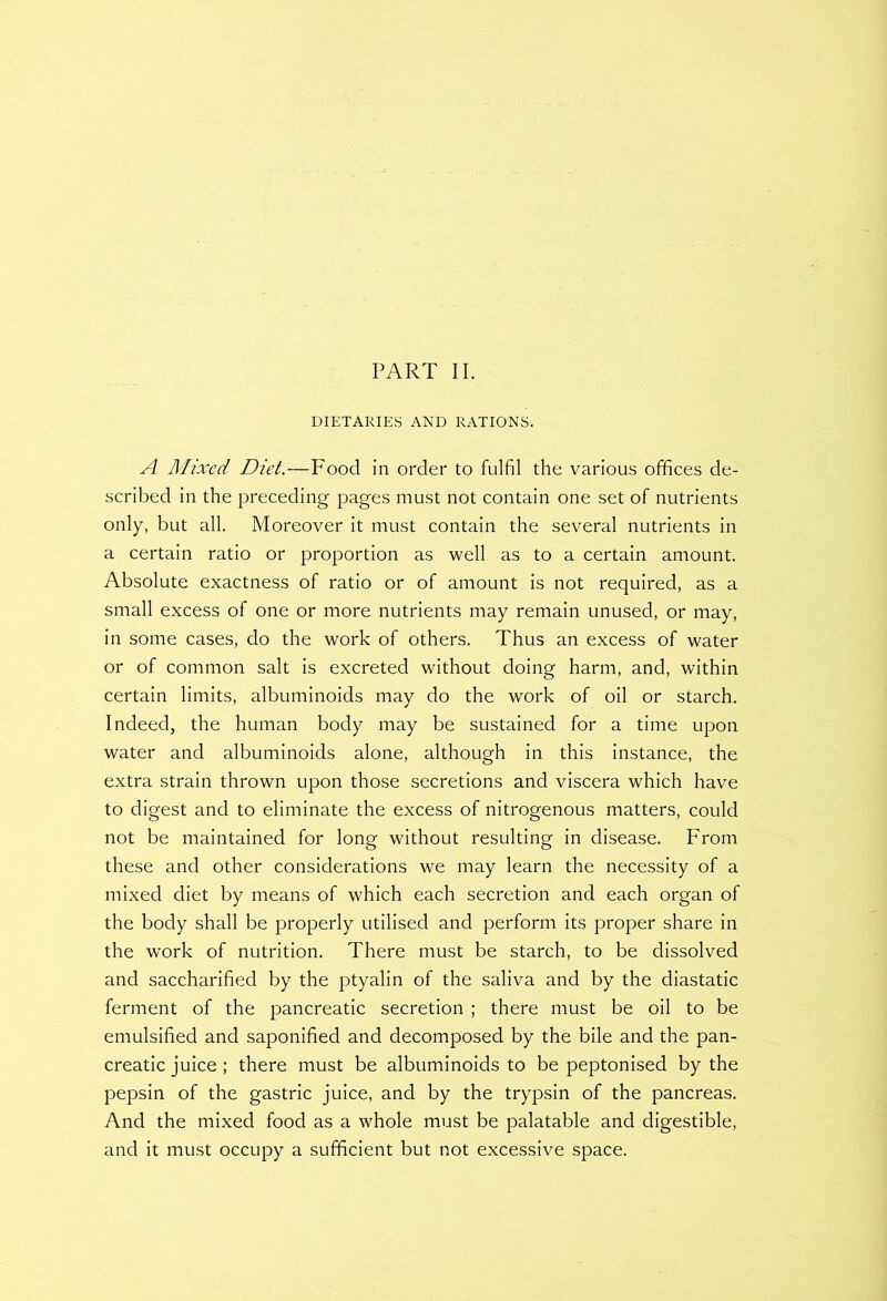 DIETARIES AND RATIONS. A Mixed Diet.—Food in order to fulfil the various offices de- scribed in the preceding pages must not contain one set of nutrients only, but all. Moreover it must contain the several nutrients in a certain ratio or proportion as well as to a certain amount. Absolute exactness of ratio or of amount is not required, as a small excess of one or more nutrients may remain unused, or may, in some cases, do the work of others. Thus an excess of water or of common salt is excreted without doing harm, and, within certain limits, albuminoids may do the work of oil or starch. Indeed, the human body may be sustained for a time upon water and albuminoids alone, although in this instance, the extra strain thrown upon those secretions and viscera which have to digest and to eliminate the excess of nitrogenous matters, could not be maintained for long without resulting in disease. From these and other considerations we may learn the necessity of a mixed diet by means of which each secretion and each organ of the body shall be properly utilised and perform its proper share in the work of nutrition. There must be starch, to be dissolved and saccharified by the ptyalin of the saliva and by the diastatic ferment of the pancreatic secretion ; there must be oil to be emulsified and saponified and decomposed by the bile and the pan- creatic juice; there must be albuminoids to be peptonised by the pepsin of the gastric juice, and by the trypsin of the pancreas. And the mixed food as a whole must be palatable and digestible, and it must occupy a sufficient but not excessive space.