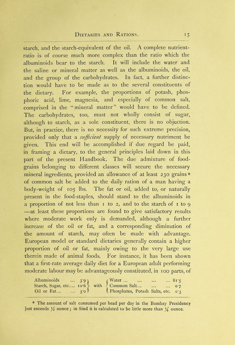 starch, and the starch-equivalent of the oil. A complete nutrient- ratio is of course much more complex than the ratio which the albuminoids bear to the starch. It will include the water and the saline or mineral matter as well as the albuminoids, the oil, and the group of the carbohydrates. In fact, a further distinc- tion would have to be made as to the several constituents of the dietary. For example, the proportions of potash, phos- phoric acid, lime, magnesia, and especially of common salt, comprised in the “mineral matter” would have to be defined. The carbohydrates, too, must . not wholly consist of sugar, although to starch, as a sole constituent, there is no objection. But, in practice, there is no necessity for such extreme precision, provided only that a siifficient supply of necessary nutriment be given. This end will be accomplished if due regard be paid, in framing a dietary, to the general principles laid down in this part of the present Handbook. The due admixture of food- grains belonging to different classes will secure the necessary mineral ingredients, provided an allowance of at least 230 grains* of common salt be added to the daily ration of a man having a body-weight of 105 lbs. The fat or oil, added to, or naturally present in the food-staples, should stand to the albuminoids in a proportion of not less than 1 to 2, and to the starch of 1 to 9 —at least these proportions are found to give satisfactory results where moderate work only is demanded, although a further increase of the oil or fat, and a corresponding diminution of the amount of starch, may often be made with advantage. European model or standard dietaries generally contain a higher proportion of oil or fat, mainly owing to the very large use therein made of animal foods. For instance, it has been shown that a first-rate average daily diet for a European adult performing moderate labour may be advantageously constituted, in 100 parts, of Albuminoids • 3'9 ) r Water ... 8rs Starch, Sugar, etc... . io'6 V with J Common Salt... o-7 Oil or Fat ■ 3‘° » ( Phosphates, Potash Salts, etc. o'3 * The amount of salt consumed per head per day in the Bombay Presidency just exceeds y2 ounce; in Sind it is calculated to be little more than ^ ounce.