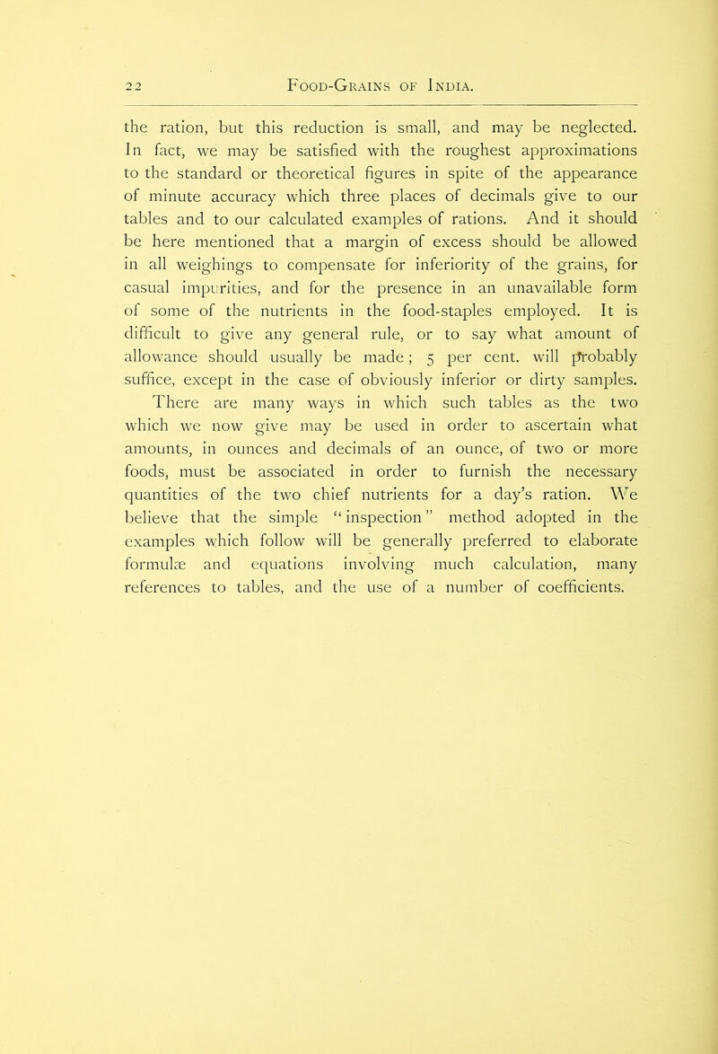 the ration, but this reduction is small, and may be neglected. In fact, we may be satisfied with the roughest approximations to the standard or theoretical figures in spite of the appearance of minute accuracy which three places of decimals give to our tables and to our calculated examples of rations. And it should be here mentioned that a margin of excess should be allowed in all weighings to compensate for inferiority of the grains, for casual impurities, and for the presence in an unavailable form of some of the nutrients in the food-staples employed. It is difficult to give any general rule, or to say what amount of allowance should usually be made; 5 per cent, will probably suffice, except in the case of obviously inferior or dirty samples. There are many ways in which such tables as the two which we now give may be used in order to ascertain what amounts, in ounces and decimals of an ounce, of two or more foods, must be associated in order to furnish the necessary quantities of the two chief nutrients for a day’s ration. We believe that the simple “ inspection ” method adopted in the examples which follow will be generally preferred to elaborate formulae and equations involving much calculation, many references to tables, and the use of a number of coefficients.