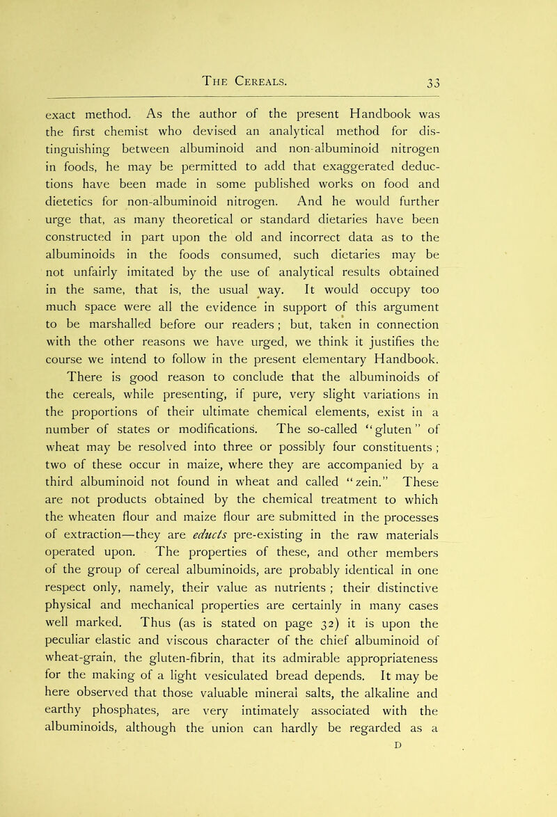 exact method. As the author of the present Handbook was the first chemist who devised an analytical method for dis- tinguishing between albuminoid and non-albuminoid nitrogen in foods, he may be permitted to add that exaggerated deduc- tions have been made in some published works on food and dietetics for non-albuminoid nitrogen. And he would further urge that, as many theoretical or standard dietaries have been constructed in part upon the old and incorrect data as to the albuminoids in the foods consumed, such dietaries may be not unfairly imitated by the use of analytical results obtained in the same, that is, the usual way. It would occupy too much space were all the evidence in support of this argument to be marshalled before our readers; but, taken in connection with the other reasons we have urged, we think it justifies the course we intend to follow in the present elementary Handbook. There is good reason to conclude that the albuminoids of the cereals, while presenting, if pure, very slight variations in the proportions of their ultimate chemical elements, exist in a number of states or modifications. The so-called “gluten” of wheat may be resolved into three or possibly four constituents ; two of these occur in maize, where they are accompanied by a third albuminoid not found in wheat and called “zein.” These are not products obtained by the chemical treatment to which the wheaten flour and maize flour are submitted in the processes of extraction—they are educts pre-existing in the raw materials operated upon. The properties of these, and other members of the group of cereal albuminoids, are probably identical in one respect only, namely, their value as nutrients ; their distinctive physical and mechanical properties are certainly in many cases well marked. Thus (as is stated on page 32) it is upon the peculiar elastic and viscous character of the chief albuminoid of wheat-grain, the gluten-fibrin, that its admirable appropriateness for the making of a light vesiculated bread depends. It may be here observed that those valuable mineral salts, the alkaline and earthy phosphates, are very intimately associated with the albuminoids, although the union can hardly be regarded as a