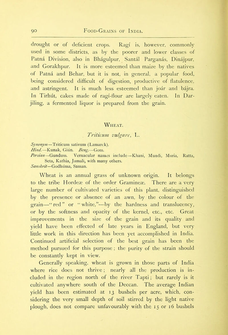 drought or of deficient crops. Ragi is, however, commonly used in some districts, as by the poorer and lower classes of Patna Division, also in Bhagulpur, Santal Parganas, Dinajpur, and Gorakhpur. It is more esteemed than maize by the natives of Patnd and Behar, but it is not, in general, a popular food, being considered difficult of digestion, productive of flatulence, and astringent. It is much less esteemed than joar and bajra. In Tirhut, cakes made of ragi-flour are largely eaten. In Dar- jiling, a fermented liquor is prepared from the grain. Wheat. Triticum vulgare, L. Synonym—Triticum sativum (Lamarck). Hind.—Kunak, Giun. Beng.—Gom. Persian—Gundum. Vernacular names include—Khani, Mundi, Muria, Ratta, Seta, Kathia, Jamali, with many others. Sanskrit—Godhuma, Saman. Wheat is an annual grass of unknown origin. It belongs to the tribe Hordeae of the order Gramineee. There are a very large number of cultivated varieties of this plant, distinguished by the presence or absence of an awn, by the colour of the grain—“red” or “white,”—by the hardness and translucency, or by the softness and opacity of the kernel, etc., etc. Great improvements in the size of the grain and its quality and yield have been effected of late years in England, but very little work in this direction has been yet accomplished in India. Continued artificial selection of the best grain has been the method pursued for this purpose ; the purity of the strain should be constantly kept in view. Generally speaking, wheat is grown in those parts of India where rice does not thrive; nearly all the production is in- cluded in the region north of the river Tapti; but rarely is it cultivated anywhere south of the Deccan. The average Indian yield has been estimated at 13 bushels per acre, which, con- sidering the very small depth of soil stirred by the light native plough, does not compare unfavourably with the 15 or 16 bushels