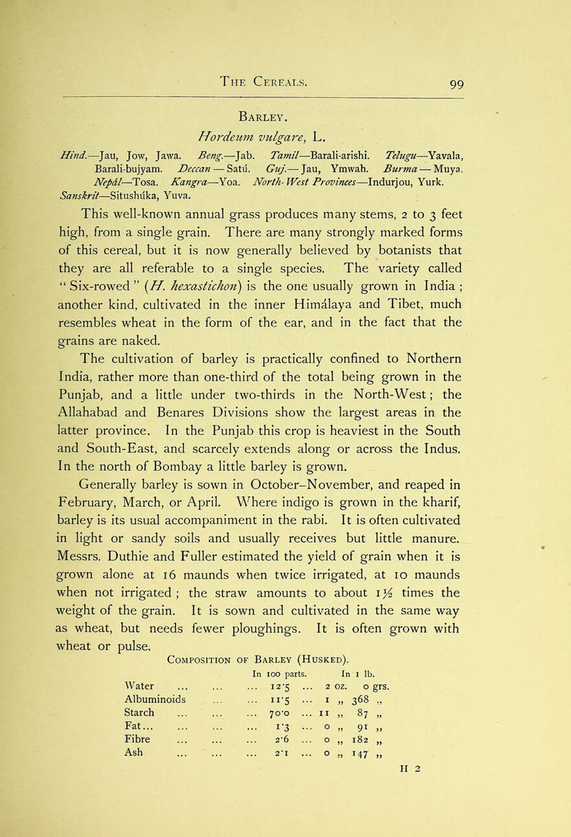 Barley. Hordeum vulgare, L. Hind.—Jau, Jow, Jawa. Beng.—Jab. Tamil—Barali-arishi. Tehigu—Yavala, Barali-bujyam. Deccan — Satu. Guj.— Jau, Ymwah. Burma — Muya. Nepal—Tosa. Kangra—Yoa. North-West Provinces—Indurjou, Yurk. Sanskrit—Situshuka, Yuva, This well-known annual grass produces many stems, 2 to 3 feet high, from a single grain. There are many strongly marked forms of this cereal, but it is now generally believed by botanists that they are all referable to a single species. The variety called “Six-rowed” (H. hexastichon) is the one usually grown in India ; another kind, cultivated in the inner Himalaya and Tibet, much resembles wheat in the form of the ear, and in the fact that the grains are naked. The cultivation of barley is practically confined to Northern India, rather more than one-third of the total being grown in the Punjab, and a little under two-thirds in the North-West; the Allahabad and Benares Divisions show the largest areas in the latter province. In the Punjab this crop is heaviest in the South and South-East, and scarcely extends along or across the Indus. In the north of Bombay a little barley is grown. Generally barley is sown in October-November, and reaped in February, March, or April. Where indigo is grown in the kharif, barley is its usual accompaniment in the rabi. It is often cultivated in light or sandy soils and usually receives but little manure. Messrs. Duthie and Fuller estimated the yield of grain when it is grown alone at 16 maunds when twice irrigated, at 10 maunds when not irrigated ; the straw amounts to about 1% times the weight of the grain. It is sown and cultivated in the same way as wheat, but needs fewer ploughings. It is often grown with wheat or pulse. Composition of Barley (Husked). Water Albuminoids Starch Fat Fibre Ash In 100 parts. ... 12 '5 ... 2 In 1 lb. oz. 0 grs. ... II-5 ... I „ 368 „ 7o'o II „ 87 „ ... 1-3 ... O » 91 »> 2'6 O „ 182 „ 2’I O 147 „ II 2