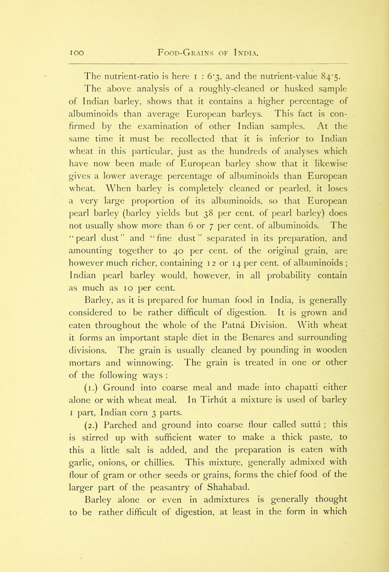 The nutrient-ratio is here i : 6’3, and the nutrient-value 84’5. The above analysis of a roughly-cleaned or husked sample of Indian barley, shows that it contains a higher percentage of albuminoids than average European barleys. This fact is con- firmed by the examination of other Indian samples. At the same time it must be recollected that it is inferior to Indian wheat in this particular, just as the hundreds of analyses which have now been made of European barley show that it likewise gives a lower average percentage of albuminoids than European wheat. When barley is completely cleaned or pearled, it loses a very large proportion of its albuminoids, so that European pearl barley (barley yields but 38 per cent, of pearl barley) does not usually show more than 6 or 7 per cent, of albuminoids. The “pearl dust” and “fine dust” separated in its preparation, and amounting together to 40 per cent, of the original grain, are however much richer, containing 12 or 14 per cent, of albuminoids ; Indian pearl barley would, however, in all probability contain as much as 10 per cent. Barley, as it is prepared for human food in India, is generally considered to be rather difficult of digestion. It is grown and eaten throughout the whole of the Patna Division. With wheat it forms an important staple diet in the Benares and surrounding divisions. The grain is usually cleaned by pounding in wooden mortars and winnowing. The grain is treated in one or other of the following ways : (1.) Ground into coarse meal and made into chapatti either alone or with wheat meal. In Tirhut a mixture is used of barley 1 part, Indian corn 3 parts. (2.) Parched and ground into coarse flour called suttu ; this is stirred up with sufficient water to make a thick paste, to this a little salt is added, and the preparation is eaten with garlic, onions, or chillies. This mixture, generally admixed with flour of gram or other seeds or grains, forms the chief food of the larger part of the peasantry of Shahabad. Barley alone or even in admixtures is generally thought to be rather difficult of digestion, at least in the form in which