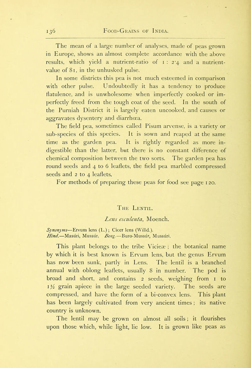 The mean of a large number of analyses, made of peas grown in Europe, shows an almost complete accordance with the above results, which yield a nutrient-ratio of 1:2-4 and a nutrient- value of 81, in the unhusked pulse. In some districts this pea is not much esteemed in comparison with other pulse. Undoubtedly it has a tendency to produce flatulence, and is unwholesome when imperfectly cooked or im- perfectly freed from the tough coat of the seed. In the south of the Purniah District it is largely eaten uncooked, and causes or aggravates dysentery and diarrhoea. The field pea, sometimes called Pisum arvense, is a variety or sub-species of this species. It is sown and reaped at the same time as the garden pea. It is rightly regarded as more in- digestible than the latter, but there is no constant difference of chemical composition between the two sorts. The garden pea has round seeds and 4 to 6 leaflets, the field pea marbled compressed seeds and 2 to 4 leaflets. For methods of preparing these peas for food see page 120. The Lentil. Lens esculenta, Moench. Synonyms—Ervum lens (L.); Cicer lens (Willd.). Hind.—Masuri, Mussur. Beng.—Buro-Mussur, Mussuri. This plant belongs to the tribe Viciese ; the botanical name by which it is best known is Ervum lens, but the genus Ervum has now been sunk, partly in Lens. The lentil is a branched annual with oblong leaflets, usually 8 in number. The pod is broad and short, and contains 2 seeds, weighing from 1 to 1 l/i grain apiece in the large seeded variety. The seeds are compressed, and have the form of a bi-convex lens. This plant has been largely cultivated from very ancient times ; its native country is unknown. The lentil may be grown on almost all soils ; it flourishes upon those which, while light, lie low. It is grown like peas as