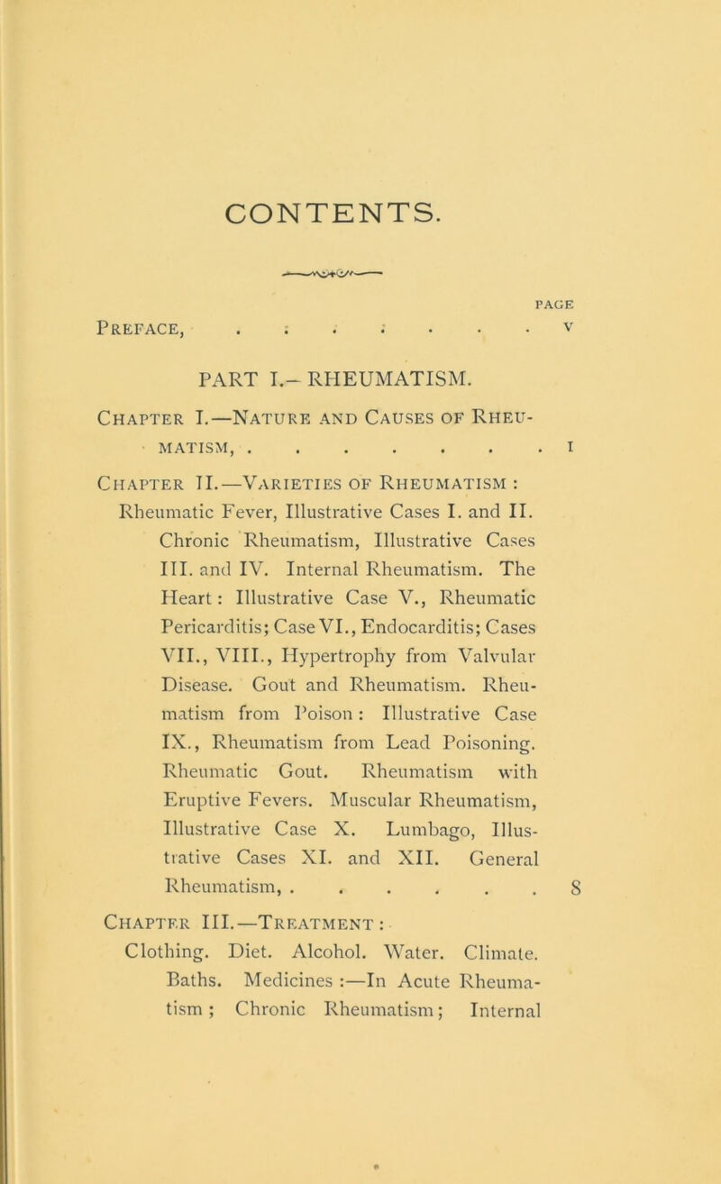 CONTENTS. Preface, . v PART I.-RHEUMATISM. Chapter I.—Nature and Causes of Rheu- matism, i Chapter II.—Varieties of Rheumatism : Rheumatic Fever, Illustrative Cases I. and II. Chronic Rheumatism, Illustrative Cases III. and IV. Internal Rheumatism. The Heart: Illustrative Case V., Rheumatic Pericarditis; Case VI., Endocarditis; Cases VII., VIII., Hypertrophy from Valvular Disease. Gout and Rheumatism. Rheu- matism from Poison: Illustrative Case IX., Rheumatism from Lead Poisoning. Rheumatic Gout. Rheumatism with Eruptive Fevers. Muscular Rheumatism, Illustrative Case X. Lumbago, Illus- trative Cases XI. and XII. General Rheumatism, . ... . . 8 Chapter III.—Treatment: Clothing. Diet. Alcohol. Water. Climate. Baths. Medicines :—In Acute Rheuma- tism ; Chronic Rheumatism; Internal