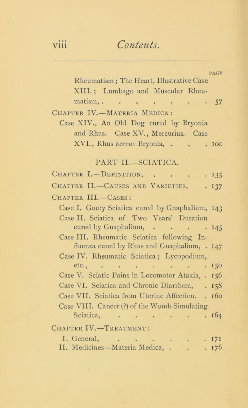 • • • PAGE Rheumatism; The Heart, Illustrative Case XIII. ; Lumbago and Muscular Rheu- matism, ....... 57 Chapter IV.—Materia Medica : Case XIV., An Old Dog cured by Bryonia and Rhus. Case XV., Mercurius. Case XVI., Rhus versus Bryonia, . . . ioo PART II.—SCIATICA. Chapter I.—Definition, .... 135 Chapter II.—Causes and Varieties, . 137 Chapter III.—Cases: Case I. Gouty Sciatica cured by Gnaphalium, 143 Case II. Sciatica of Two Years’ Duration cured by Gnaphalium, . . . -145 Case III. Rheumatic Sciatica following In- fluenza cured by Rhus and Gnaphalium, . 147 Case IV. Rheumatic Sciatica; Lycopodium, etc., . . . . . . .150 Case V. Sciatic Pains in Locomotor Ataxia, . 156 Case VI. Sciatica and Chronic Diarrhoea, . 15S Case VII. Sciatica from Uterine Affection. . 160 Case VIII. Cancer (?) of the Womb Simulating Sciatica, ...... 164 Chapter IV.—Treatment : I. General, . . . . . . 171 II. Medicines—Materia Medica, . . .176