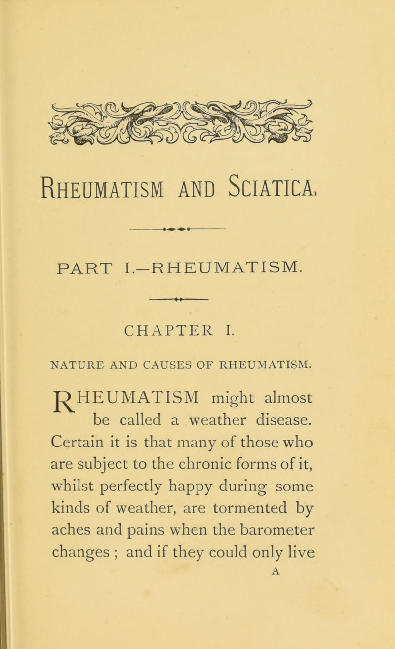 Rheumatism and Sciatica, PART I.—RHEUMATISM. 4 » ' CHAPTER I. NATURE AND CAUSES OF RHEUMATISM. RHEUMATISM might almost be called a weather disease. Certain it is that many of those who are subject to the chronic forms of it, whilst perfectly happy during some kinds of weather, are tormented by aches and pains when the barometer changes ; and if they could only live A