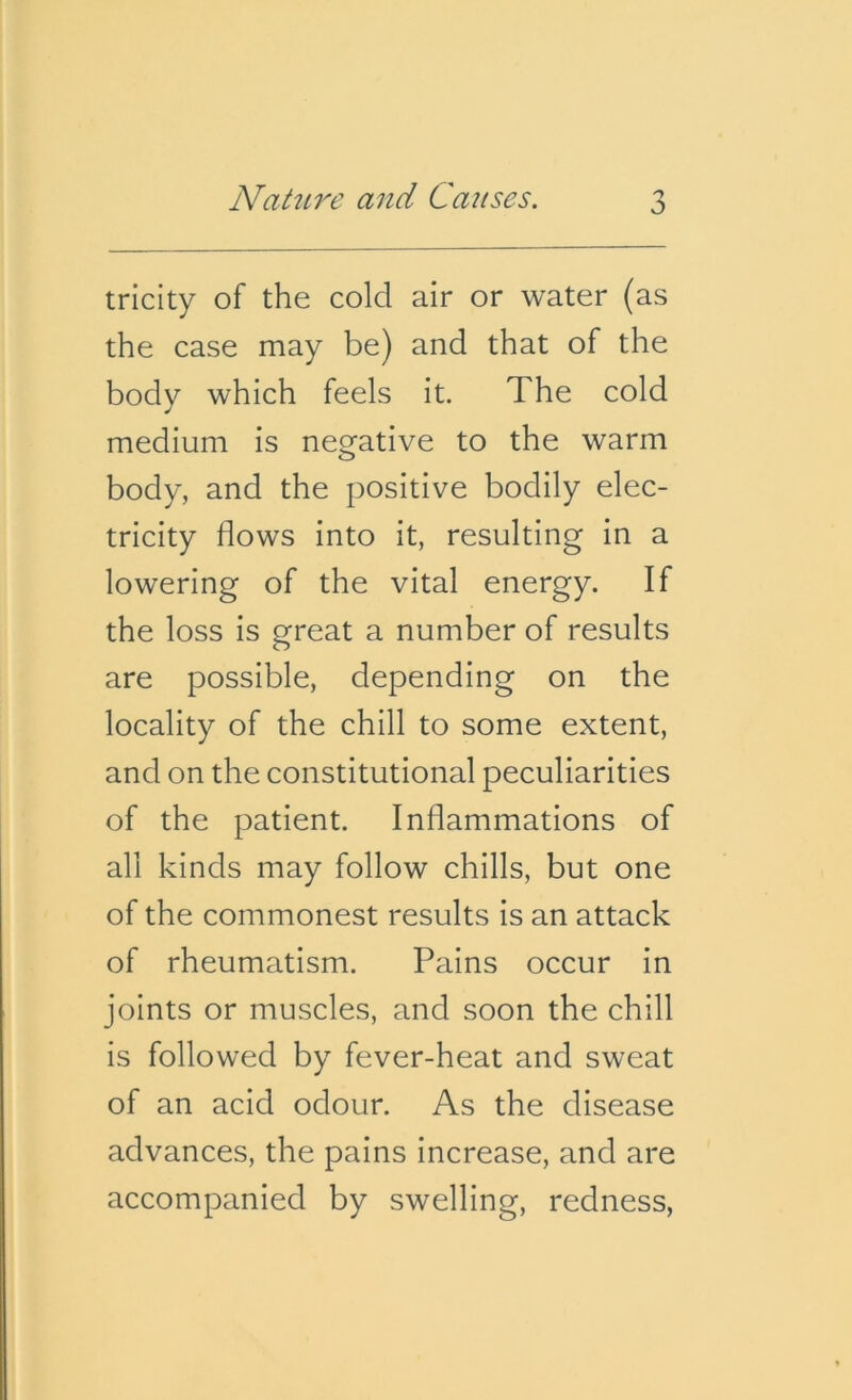 tricity of the cold air or water (as the case may be) and that of the body which feels it. The cold medium is negative to the warm body, and the positive bodily elec- tricity flows into it, resulting in a lowering of the vital energy. If the loss is great a number of results are possible, depending on the locality of the chill to some extent, and on the constitutional peculiarities of the patient. Inflammations of all kinds may follow chills, but one of the commonest results is an attack of rheumatism. Pains occur in joints or muscles, and soon the chill is followed by fever-heat and sweat of an acid odour. As the disease advances, the pains increase, and are accompanied by swelling, redness,