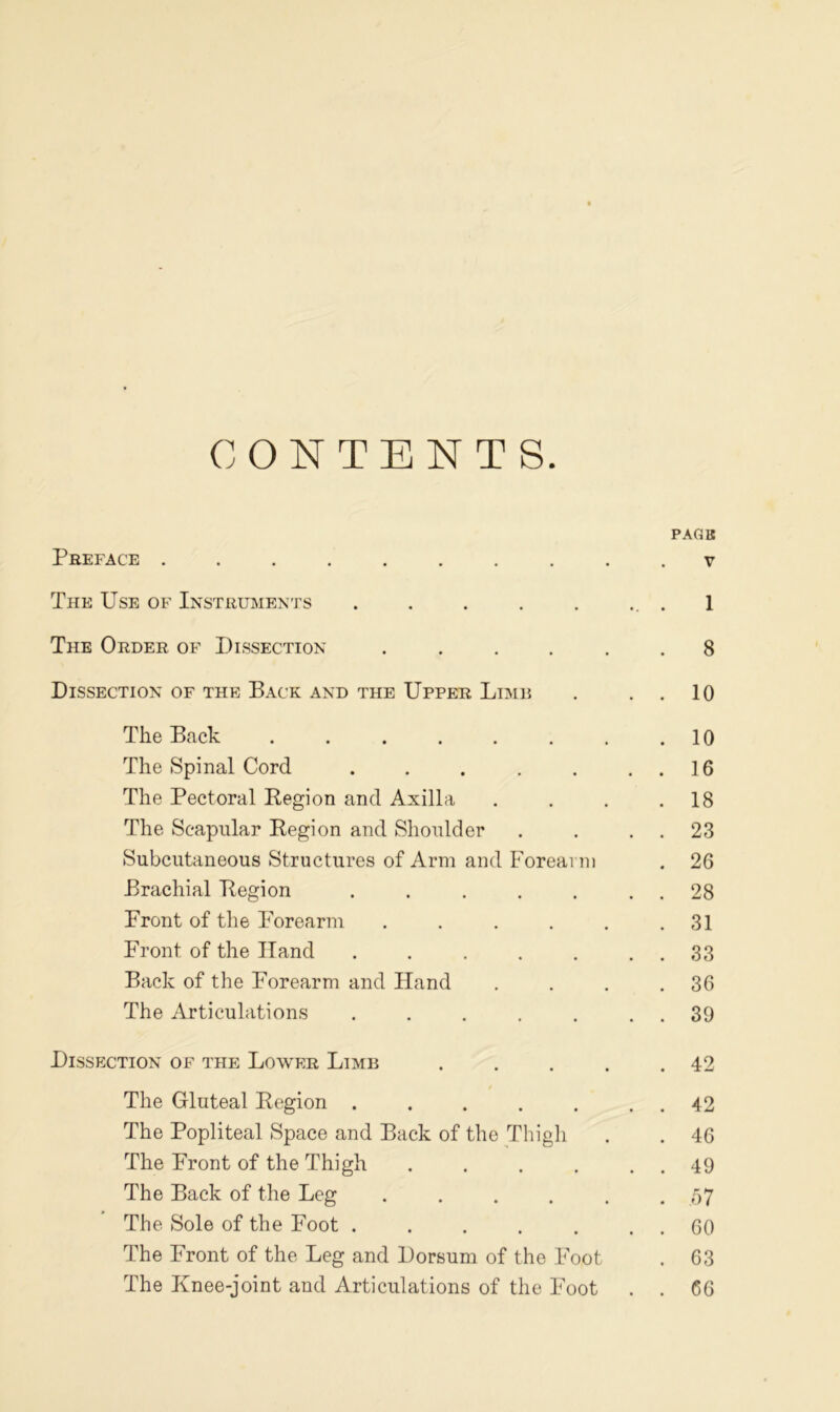CONTENTS. PAGB Preface .......... v The Use of Instruments . . . . . .. . 1 The Order of Dissection 8 Dissection of the Back and the Upper Lime . . . 10 The Back . . . . . . . .10 The Spinal Cord . . . . . . . 16 The Pectoral Region and Axilla . . . .18 The Scapular Region and Shoulder . . . . 23 Subcutaneous Structures of Arm and Forearm . 26 Brachial Region . . . . . . . 28 Front of the Forearm . . . . . .31 Front of the Hand . . . . . . . 33 Back of the Forearm and Hand . . . .36 The Articulations . . . . . . . 39 Dissection of the Lower Limb . . . . .42 The Gluteal Region . . . . . . . 42 The Popliteal Space and Back of the Thigh . . 46 The Front of the Thigh . . . . . . 49 The Back of the Leg ...... 57 The Sole of the Foot . . . . . . . 60 The Front of the Leg and Dorsum of the Foot . 63 The Knee-joint and Articulations of the Foot . . 66