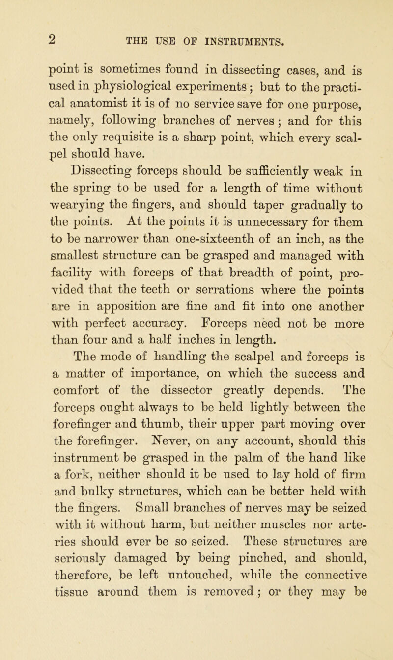 point is sometimes found in dissecting cases, and is used in physiological experiments ; but to the practi- cal anatomist it is of no service save for one purpose, namely, following branches of nerves ; and for this the only requisite is a sharp point, which every scal- pel should have. Dissecting forceps should he sufficiently weak in the spring to be used for a length of time without wearying the fingers, and should taper gradually to the points. At the points it is unnecessary for them to he narrower than one-sixteenth of an inch, as the smallest structure can be grasped and managed with facility with forceps of that breadth of point, pro- vided that the teeth or serrations where the points are in apposition are fine and fit into one another with perfect accuracy. Forceps need not be more than four and a half inches in length. The mode of handling the scalpel and forceps is a matter of importance, on which the success and comfort of the dissector greatly depends. The forceps ought always to be held lightly between the forefinger and thumb, their upper part moving over the forefinger. Never, on any account, should this instrument be grasped in the palm of the hand like a fork, neither should it be used to lay hold of firm and bulky structures, which can be better held with the fingers. Small branches of nerves may be seized with it without harm, but neither muscles nor arte- ries should ever be so seized. These structures are seriously damaged by being pinched, and should, therefore, be left untouched, while the connective tissue around them is removed ; or they may be