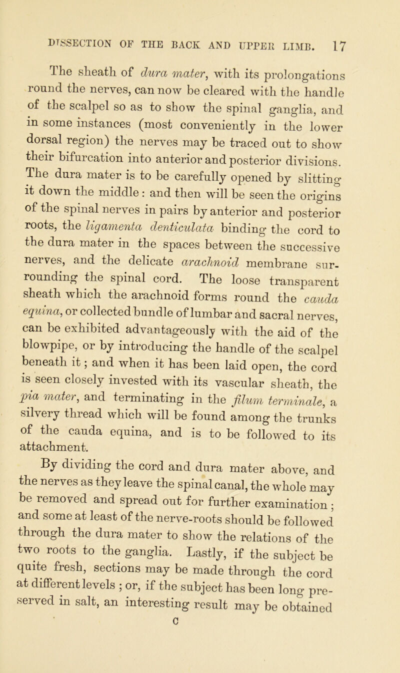The sheath of dura mater, with its prolongations round the nerves, can now be cleared with the handle of the scalpel so as to show the spinal ganglia, and in some instances (most conveniently in the lower dorsal region) the nerves may be traced out to show their bifurcation into anterior and posterior divisions. The dura mater is to be carefully opened by slitting it down the middle: and then will be seen the origins of the spinal nerves in pairs by anterior and posterior roots, the ligamenta denticulata binding the cord to the dura matei m the spaces between the successive nei ves, and the delicate arachnoid membrane sur- rounding the spinal cord. The loose transparent sheath which the arachnoid forms round the cauda equina, or collected bundle of lumbar and sacral nerves, can be exhibited advantageously with the aid of the blowpipe, or by introducing the handle of the scalpel beneath it; and when it has been laid open, the cord is seen closely invested with its vascular sheath, the pia mater, and terminating in the filum terminate, a silvery thread which will be found among the trunks of the cauda equina, and is to be followed to its attachment. By dividing the cord and dura mater above, and the nerves as they leave the spinal canal, the whole may be removed and spread out for further examination ; and some at least of the nerve-roots should be followed through the dura mater to show the relations of the two roots to the ganglia. Lastly, if the subject be quite fresh, sections may be made through the cord at different levels ; or, if the subject has been long pre- served in salt, an interesting result may be obtained