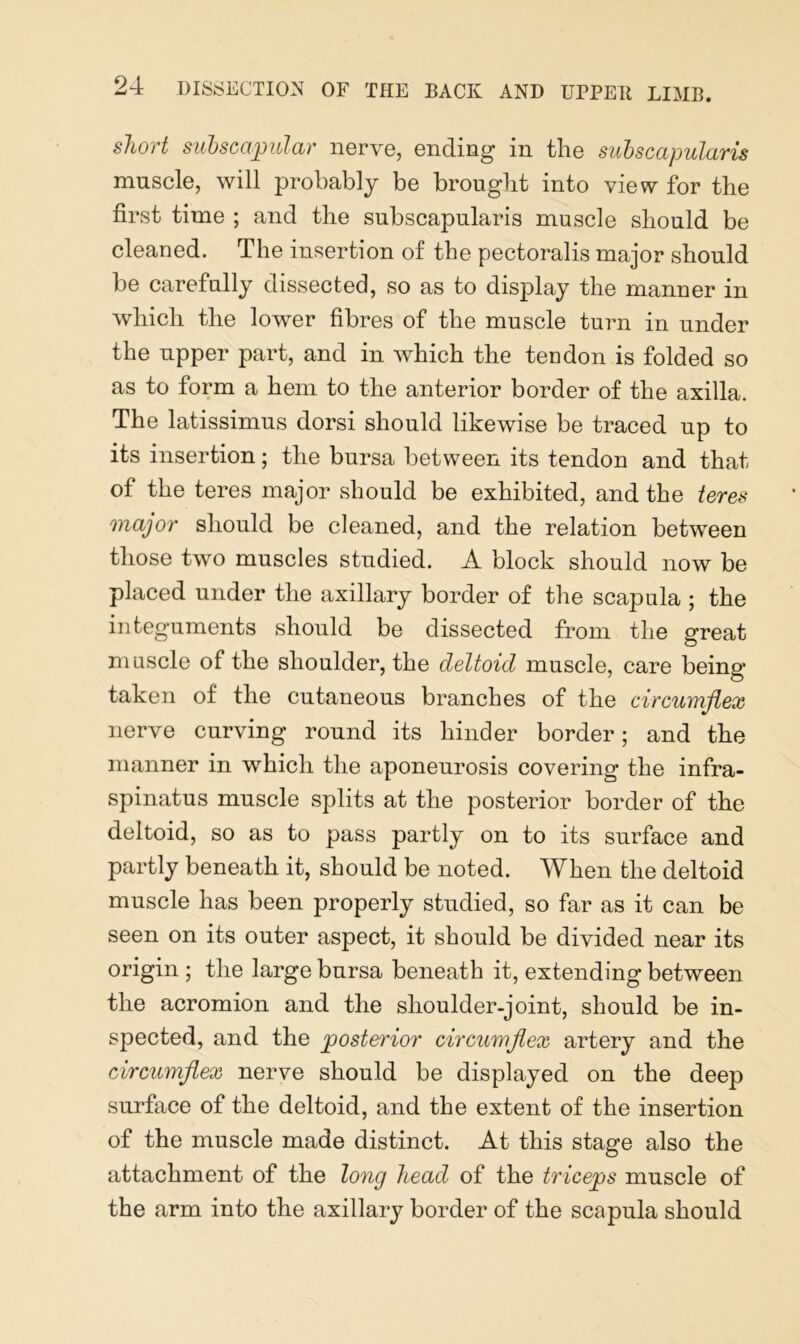 short subscapular nerve, ending in the subscapularis muscle, will probably be brought into view for the first time ; and the subscapularis muscle should be cleaned. The insertion of the pectoralis major should be carefully dissected, so as to display the manner in which the lower fibres of the muscle turn in under the upper part, and in which the tendon is folded so as to form a hem to the anterior border of the axilla. The latissimus dorsi should likewise be traced up to its insertion; the bursa between its tendon and that of the teres major should be exhibited, and the teres major should be cleaned, and the relation between those two muscles studied. A block should now be placed under the axillary border of the scapula ; the integuments should be dissected from the great muscle of the shoulder, the deltoid muscle, care being taken of the cutaneous branches of the circumflex nerve curving round its hinder border; and the manner in which the aponeurosis covering the infra- spinatus muscle splits at the posterior border of the deltoid, so as to pass partly on to its surface and partly beneath it, should be noted. When the deltoid muscle has been properly studied, so far as it can be seen on its outer aspect, it should be divided near its origin ; the large bursa beneath it, extending between the acromion and the shoulder-joint, should be in- spected, and the posterior circumflex artery and the circumflex nerve should be displayed on the deep surface of the deltoid, and the extent of the insertion of the muscle made distinct. At this stage also the attachment of the long head of the triceps muscle of the arm into the axillary border of the scapula should