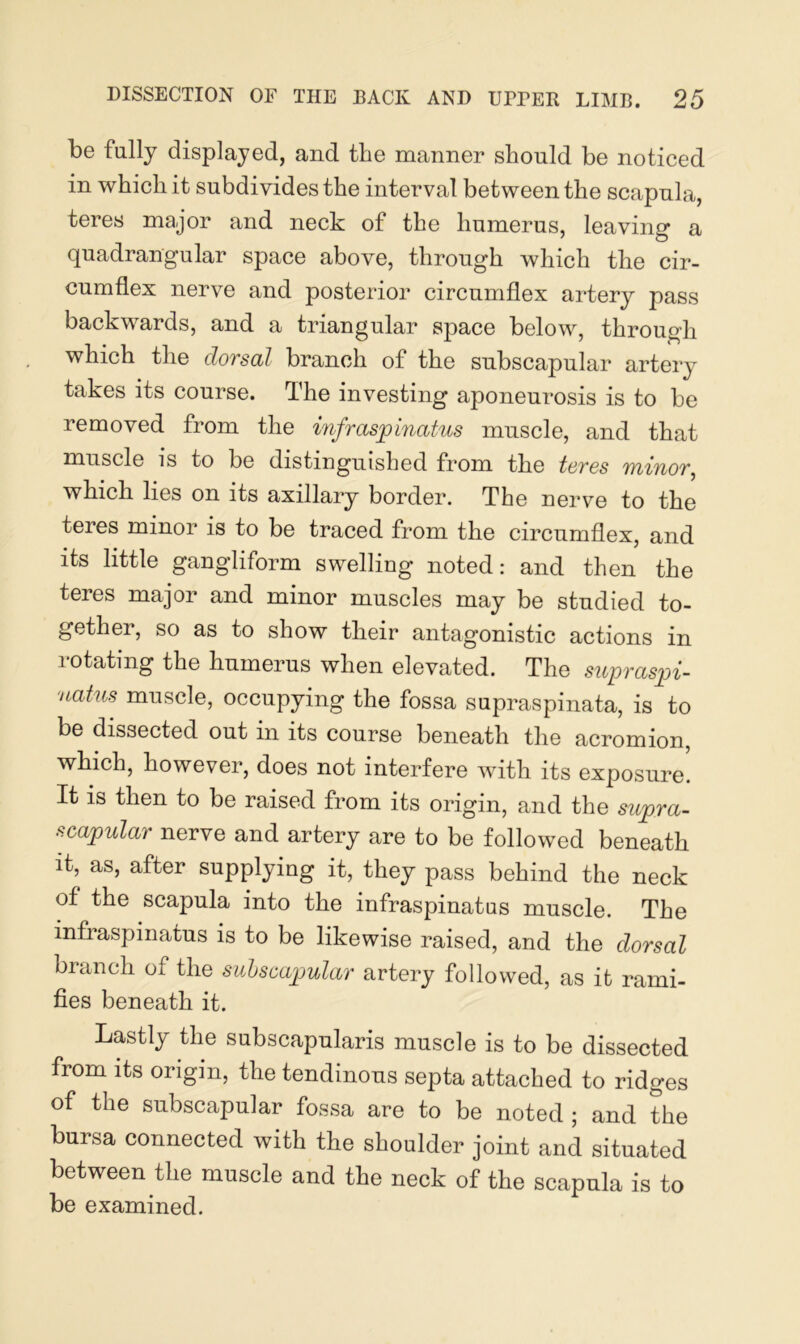 be fully displayed, and the manner should be noticed in which it subdivides the interval between the scapula, teres major and neck of the humerus, leaving a quadrangular space above, through which the cir- cumflex nerve and posterior circumflex artery pass backwards, and a triangular space below, through which the dorsal branch of the subscapular artery takes its course. The investing aponeurosis is to be removed from the infraspinatus muscle, and that muscle is to be distinguished from the tcros minor, which lies on its axillary border. The nerve to the teres minor is to be traced from the circumflex, and its little gangliform swelling noted: and then the teres major and minor muscles may be studied to- gether, so as to show their antagonistic actions in rotating the humerus when elevated. The supraspi- uatus muscle, occupying the fossa supraspinata, is to be dissected out in its course beneath the acromion, which, however, does not interfere with its exposure! It is then to be raised from its origin, and the supra- scapular nerve and artery are to be followed beneath it, as, after supplying it, they pass behind the neck of the scapula into the infraspinatus muscle. The infraspinatus is to be likewise raised, and the dorsal branch of the sulscapular artery followed, as it rami- fies beneath it. Lastly the subscapularis muscle is to be dissected from its origin, the tendinous septa attached to ridges of the subscapular fossa are to be noted ; and the bursa connected with the shoulder joint and situated between the muscle and the neck of the scapula is to be examined.