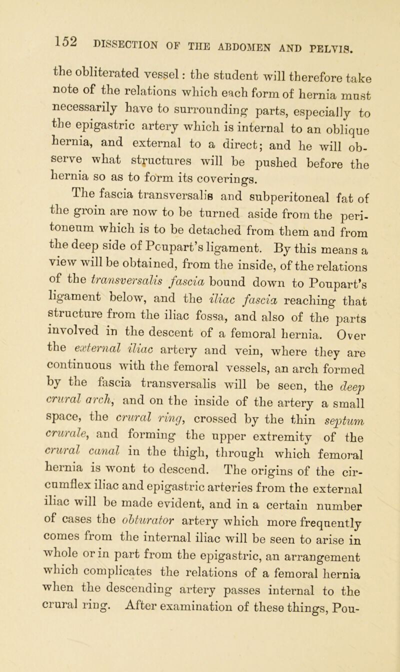 the obliterated vessel: the student will therefore take note of the relations which each form of hernia must necessarily have to surrounding parts, especially to the epigastric artery which is internal to an oblique hernia, and external to a direct; and he will ob- serve what structures will be pushed before the hernia so as to form its coverings. The fascia transversalis and subperitoneal fat of the groin are now to be turned aside from the peri- toneum which is to be detached from them and from the deep side of Poupart’s ligament. By this means a view will be obtained, from the inside, of the relations of the tiansversalis fascia bound down to Poupart’s ligament below, and the iliac fascia reaching that structure from the iliac fossa, and also of the parts involved in the descent of a femoral hernia. Over the external iliac artery and vein, where they are continuous with the femoral vessels, an arch formed by the fascia transversalis will be seen, the deep crural arch, and on the inside of the artery a small space, the crural ring, crossed by the thin septum crurale, and forming the upper extremity of the crural canal in the thigh, through which femoral hernia is wont to descend. The origins of the cir- cumflex iliac and epigastric arteries from the external iliac will be made evident, and in a certain number of cases the obturator artery which more frequently comes from the internal iliac will be seen to arise in whole or in part from the epigastric, an arrangement which complicates the relations of a femoral hernia when the descending artery passes internal to the crural ring. After examination of these things, Pou-