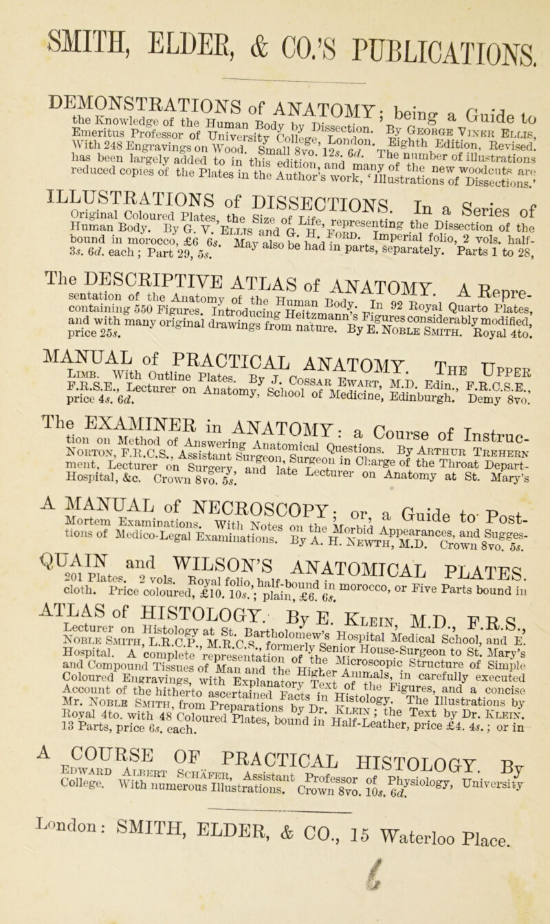 bound in morocco, £6 65. 3-?. 6d. each ; Part 29, 5s. DEMONSTRATIONS of ANA TOM V. w n reduced copies of the Plates in the Author’s work, ‘illustrations of^Sectronf’ ifiSS £ —‘ «» - Urs aP(1 ,H* Ford. Imperial folio, 2 vols half May also be had in parts, separately. Parts l’to 28, The DESCRIPTIVE ATLAS of ANATOMY a rt **>■ rIn 92 a« many original drawings from naSn/SJsSX*! A^T0MY‘ T«^ UppEK StaSw**on SSbSt Demylw,: The EXAMINER in ANATOMY” • p « T ment, Lecturer on Surgerv and late t A 10 ^‘ar^e of the Throat Depart- Hospital, &c. Crown Svo ls. d 1^ Lecturer 011 Anatomy at St. Mary’s A S^inlZ^^^koST Gl,ide t0 P°St- tl0m°f Exa„,ina,i„nf Si aSSS^J^S^JSTS’ QUAIN and WILSON’S ANATOMIOAT, pi.atws ATLAS of HISTOLOGY. By E' Klein MD FRS Coloured Engraving? with ^Xltory TeS tfT\in CarefullF executed Account of the hitherto ascertained ^be Figures, and a concise Mr. Nob lb Smith,from ?lstol°^- The Illustrations by Royal 4to. with 48 T Text by Dr’ Kleix* 13 Parts, price 6s. each. ’ b d Ha]f-Feather, price £4. 4*.; or in A COURSE OF PRACTICAL HISTOLOGY TV CoIlegtC Ws.fr0l0gy’