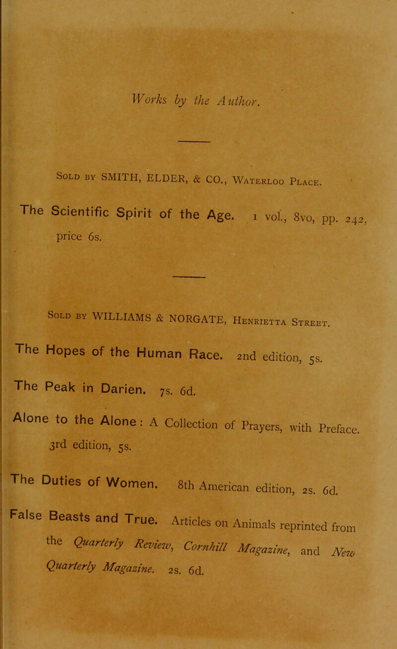 Works by the Author. Sold by SMITH, ELDER, & CO., Waterloo Place. The Scientific Spirit of the Age. i voi., 8vo, pp. 242 price 6s. Sold by WILLIAMS & NORGATE, Henrietta Street. The Hopes of the Human Race. 2nd edition, 5s. The Peak in Darien. 7s. 6d. Aione to the Aione; A Collection of Prayers, with Preface. 3rd edition, 5s. The Duties of Women. 8th American edition, 2s. 6d. False Beasts and True. Articles on Animals reprinted from the Quarterly Review, Cornhill Magazine, and New Quarterly Magazine. 2s. 6d.