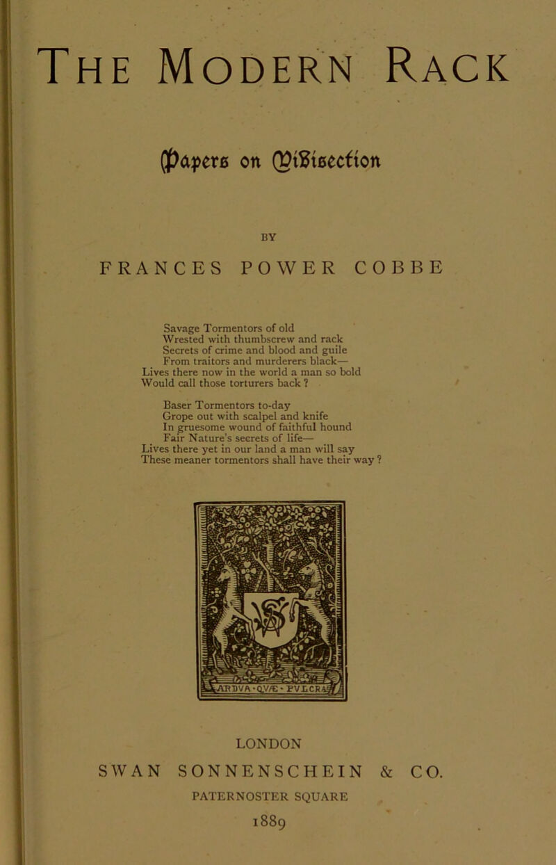 The Modern Rack on (Pt^Jtaecfton BY FRANCES POWER COBBE Savage Tormentors of old Wrested with thumbscrew and rack Secrets of crime and blood and guile From traitors and murderers black— Lives there now in the world a man so bold Would call those torturers back ? Baser Tormentors to-day Grope out with scalpel and knife In gruesome wound of faithful hound Fair Nature's secrets of life— Lives there yet in our land a man will say These meaner tormentors shall have their way ?