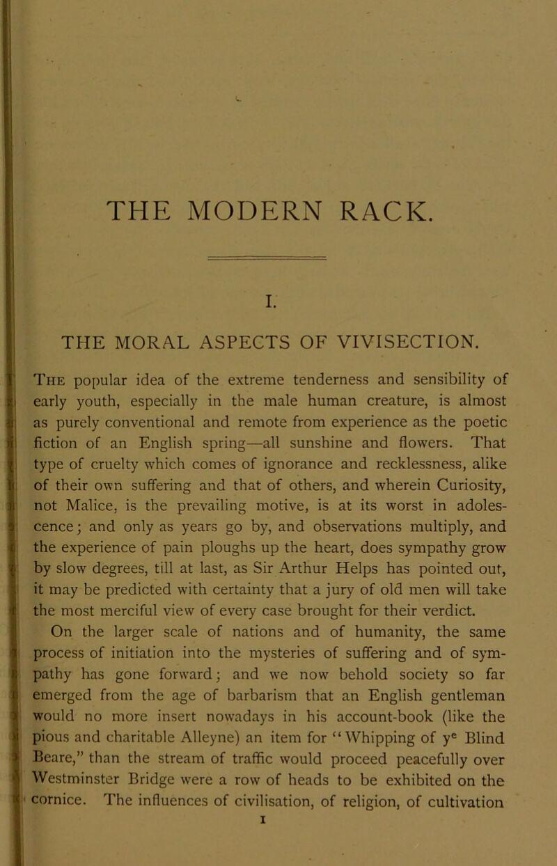 I. THE MORAL ASPECTS OF VIVISECTION. The popular idea of the extreme tenderness and sensibility of early youth, especially in the male human creature, is almost as purely conventional and remote from experience as the poetic fiction of an English spring—all sunshine and flowers. That type of cruelty which comes of ignorance and recklessness, alike of their own suffering and that of others, and wherein Curiosity, not Malice, is the prevailing motive, is at its worst in adoles- cence ; and only as years go by, and observations multiply, and the experience of pain ploughs up the heart, does sympathy grow by slow degrees, till at last, as Sir Arthur Helps has pointed out, it may be predicted with certainty that a jury of old men will take the most merciful view of every case brought for their verdict. On the larger scale of nations and of humanity, the same process of initiation into the mysteries of suffering and of sym- pathy has gone forward; and w'e now behold society so far emerged from the age of barbarism that an English gentleman would no more insert nowadays in his account-book (like the pious and charitable Alleyne) an item for “Whipping of y= Blind Beare,” than the stream of traffic would proceed peacefully over Westminster Bridge were a row of heads to be exhibited on the cornice. The influences of civilisation, of religion, of cultivation