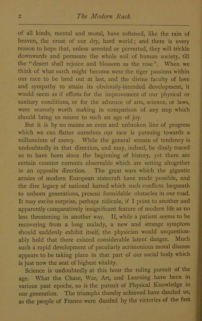 of all kinds, mental and moral, have softened, like the rain of heaven, the crust of our dry, hard world; and there is every reason to hope that, unless arrested or perverted, they will trickle downwards and permeate the whole soil of human society, till the “desert shall rejoice and blossom as the rose”. When we think of what earth might become were the tiger passions within our race to be bred out at last, and the divine faculty of love and sympathy to attain its obviously-intended development, it would seem as if efforts for the improvement of our physical or sanitary conditions, or for the advance of arts, science, or laws, were scarcely worth making in comparison of any step which should bring us nearer to such an age of joy. But it is by no means an even and unbroken line of progress which we can flatter ourselves our race is pursuing towards a millennium of mercy. While the general stream of tendency is undoubtedly in that direction, and may, indeed, be dimly traced so to have been since the beginning of history, yet there are certain counter currents observable which are setting altogether in an opposite direction. The great wars which the gigantic armies of modern European statecraft have made possible, and the dire legacy of national hatred which such conflicts bequeath to unborn generations, present formidable obstacles in our road. It may excite surprise, perhaps ridicule, if I point to another and apparently comparatively insignificant feature of modern life as no less threatening in another way. If, while a patient seems to be recovering from a long malady, a new and strange symptom should suddenly exhibit itself, the physician would unquestion- ably hold that there existed considerable latent danger. Much such a rapid development of peculiarly acrimonious moral disease appears to be taking place in that part of our social body which is just now the seat of highest vitality. Science is undoubtedly at this hour the ruling pursuit of the age. What the Chase, War, Art, and Learning have been in various past epochs, so is the pursuit of Physical Knowledge in our generation. The triumphs thereby achieved have dazzled us, as the people of France were dazzled by the victories of the first