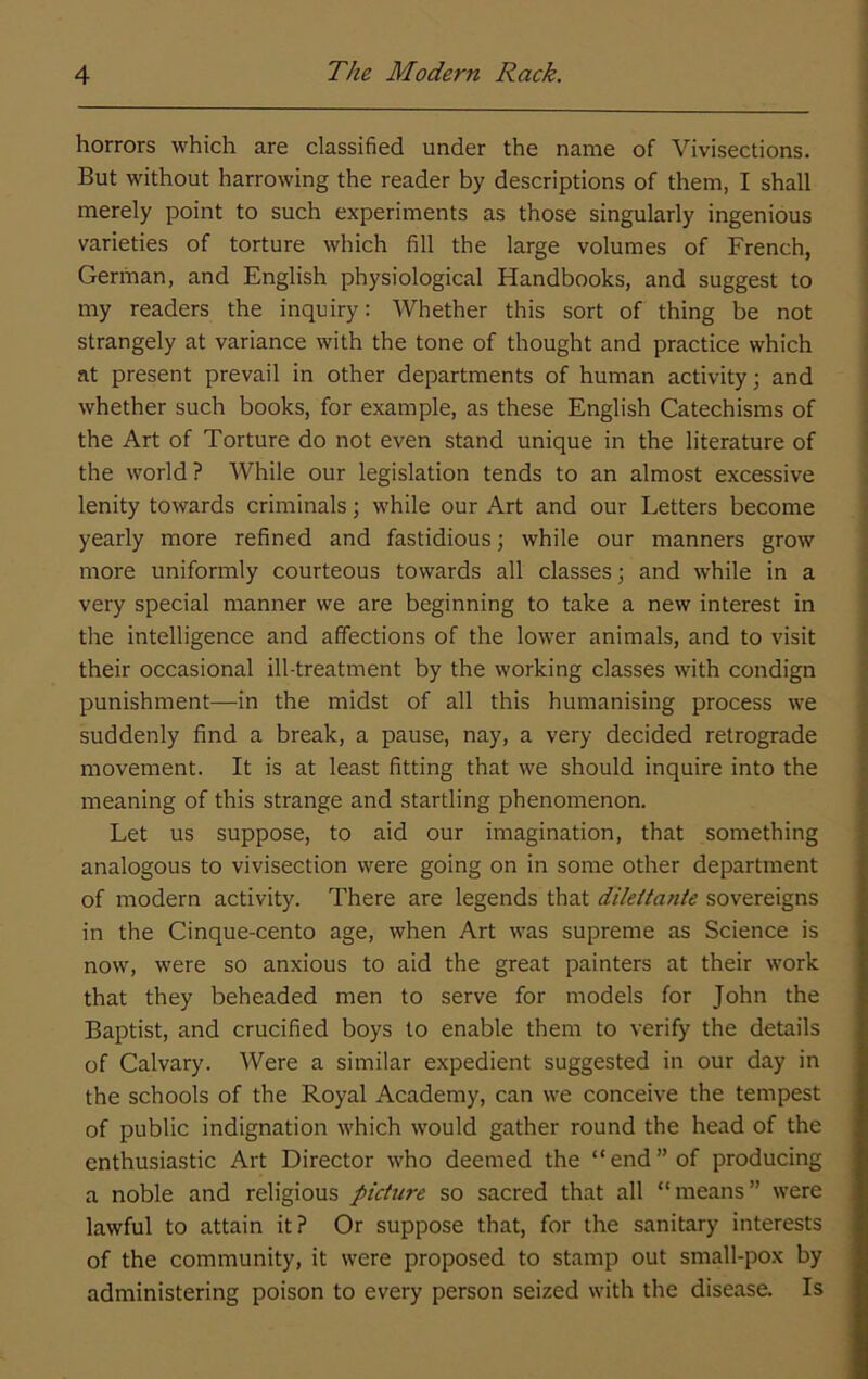 horrors which are classified under the name of Vivisections. But without harrowing the reader by descriptions of them, I shall merely point to such experiments as those singularly ingenious varieties of torture which fill the large volumes of French, German, and English physiological Handbooks, and suggest to my readers the inquiry: Whether this sort of thing be not strangely at variance with the tone of thought and practice which at present prevail in other departments of human activity; and whether such books, for example, as these English Catechisms of the Art of Torture do not even stand unique in the literature of the world? While our legislation tends to an almost excessive lenity towards criminals; while our Art and our Letters become yearly more refined and fastidious; while our manners grow more uniformly courteous towards all classes; and while in a very special manner we are beginning to take a new interest in the intelligence and affections of the lower animals, and to visit their occasional ill-treatment by the working classes with condign punishment—in the midst of all this humanising process we suddenly find a break, a pause, nay, a very decided retrograde movement. It is at least fitting that we should inquire into the meaning of this strange and startling phenomenon. Let us suppose, to aid our imagination, that something analogous to vivisection were going on in some other department of modern activity. There are legends that dilettante sovereigns in the Cinque-cento age, when Art was supreme as Science is now, were so anxious to aid the great painters at their work that they beheaded men to serve for models for John the Baptist, and crucified boys to enable them to verify the details of Calvary. Were a similar expedient suggested in our day in the schools of the Royal Academy, can we conceive the tempest of public indignation which would gather round the head of the enthusiastic Art Director who deemed the “end” of producing a noble and religious picture so sacred that all “means” were lawful to attain it? Or suppose that, for the sanitary interests of the community, it were proposed to stamp out small-pox by administering poison to every person seized with the disease. Is