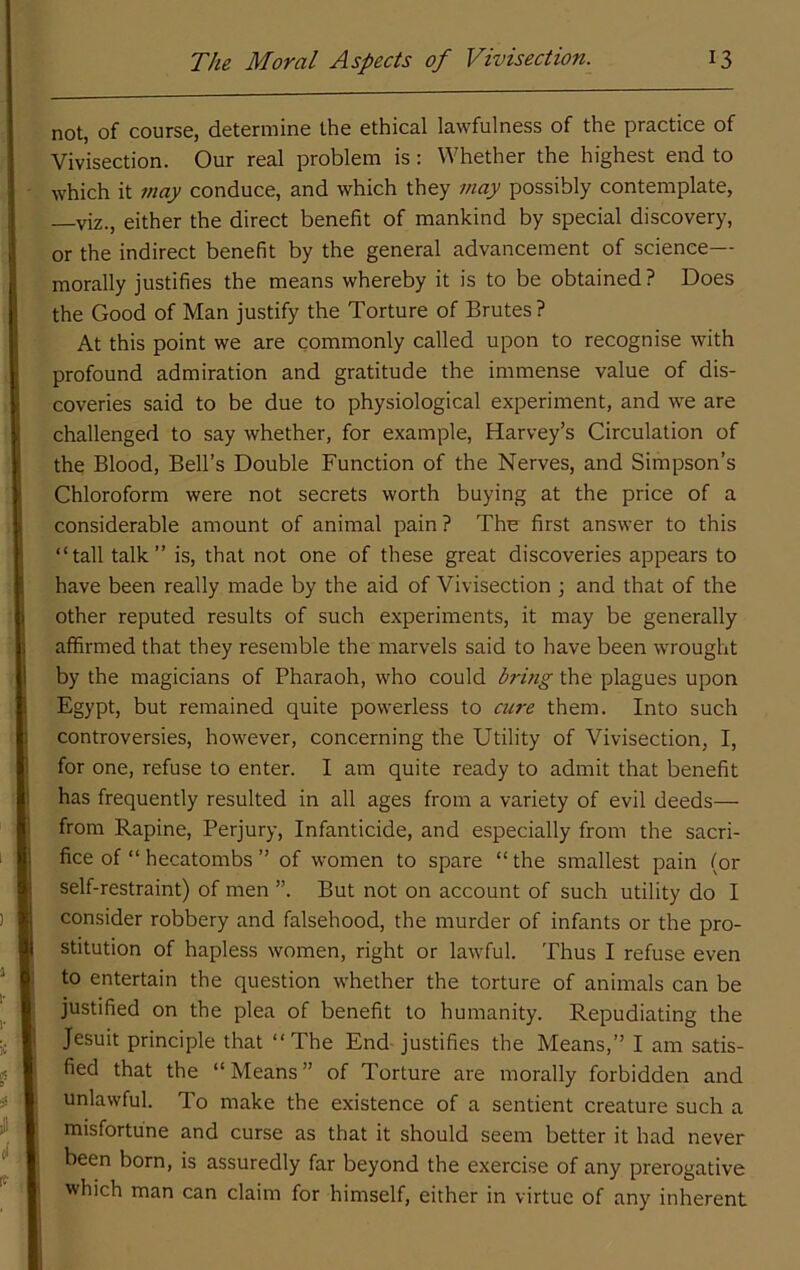 not, of course, determine the ethical lawfulness of the practice of Vivisection. Our real problem is: Whether the highest end to which it may conduce, and which they may possibly contemplate, —viz., either the direct benefit of mankind by special discovery, or the indirect benefit by the general advancement of science— morally justifies the means whereby it is to be obtained ? Does the Good of Man justify the Torture of Brutes? At this point we are commonly called upon to recognise with profound admiration and gratitude the immense value of dis- coveries said to be due to physiological experiment, and we are challenged to say whether, for example, Harvey’s Circulation of the Blood, Bell’s Double Function of the Nerves, and Simpson’s Chloroform were not secrets worth buying at the price of a considerable amount of animal pain ? The first answer to this “tall talk’’ is, that not one of these great discoveries appears to have been really made by the aid of Vivisection ; and that of the other reputed results of such experiments, it may be generally affirmed that they resemble the marvels said to have been wrought by the magicians of Pharaoh, who could bring the plagues upon Egypt, but remained quite powerless to cure them. Into such controversies, however, concerning the Utility of Vivisection, I, for one, refuse to enter. I am quite ready to admit that benefit has frequently resulted in all ages from a variety of evil deeds— from Rapine, Perjury, Infanticide, and especially from the sacri- fice of “ hecatombs ” of women to spare “the smallest pain (or self-restraint) of men ”. But not on account of such utility do I consider robbery and falsehood, the murder of infants or the pro- stitution of hapless women, right or lawful. Thus I refuse even to entertain the question whether the torture of animals can be justified on the plea of benefit to humanity. Repudiating the Jesuit principle that “The End justifies the Means,” I am satis- fied that the “Means” of Torture are morally forbidden and unlawful. To make the existence of a sentient creature such a misfortune and curse as that it should seem better it had never been born, is assuredly far beyond the exercise of any prerogative which man can claim for himself, either in virtue of any inherent