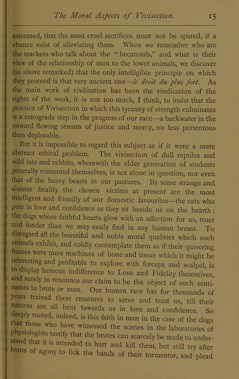 esteemed, that the most cruel sacrifices must not be spared, if a chance exist of alleviating them. When we remember who are the teachers who talk about the “ hecatomb,’’ and what is their view of the relationship of man to the lower animals, we discover (as above remarked) that the only intelligible principle on which they proceed is that very ancient one—le droit du plus fort. As the main work of civilisation has been the vindication of the rights of the weak, it is not too much, I think, to insist that the practice of Vivisection in which this tyranny of strength culminates is a retrograde step in the progress of our race—a backwater in the onward flowing stream of justice and mercy, no less portentous than deplorable. Hut it is impossible to regard this subject as if it were a mere abstract ethical problem. The vivisection of dull reptiles and wild rats and rabbits, wherewith the elder generation of students generally contented themselves, is not alone in question, nor even that of the heavy beasts in our pastures. By some strange and sinister fatality the chosen victims at present are the most intelligent and friendly of our domestic favourites—the cats who purr m love and confidence as they sit beside us on the hearth ; the dogs whose faithful hearts glow with an affection for us, truer and fonder than we may easily find in any human breast. To disregard all the beautiful and noble moral qualities which such animals exhibit, and coldly contemplate them as if their quivering frames were mere machines of bone and tissue which it might be interesting and profitable to explore with forceps and scalpel, is to display heinous indifference to Love and Fidelity themselves, and surely to renounce our claim to be the object of such senti- ments to brute or man. Our human race has for thousands of years trained these creatures to serve and trust us, till their natures are all bent towards us in love and confidence. So in man in the case of the dogs that those who have witnessed the scenes in the laboratories of scarcely be made to under- stand that It is intended to hurt and kill them, but still try after rs 0 agony to lick the hands of their tormentor, and plead