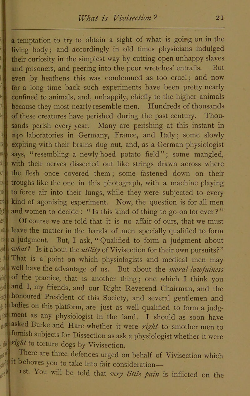 a temptation to try to obtain a sight of what is going on in the living body; and accordingly in old times physicians indulged their curiosity in the simplest way by cutting open unhappy slaves and prisoners, and peering into the poor wretches’ entrails. But F' even by heathens this was condemned as too cruel; and now 'f' for a long time back such experiments have been pretty nearly confined to animals, and, unhappily, chiefly to the higher animals 1; because they most nearly resemble men. Hundreds of thousands h of these creatures have perished during the past century. Thou- sands perish every year. Many are perishing at this instant in iS; 240 laboratories in Germany, France, and Italy; some slowly IS, expiring with their brains dug out, and, as a German physiologist ^ says, “ resembling a newly-hoed potato field ”; some mangled, with their nerves dissected out like strings drawn across where lut the flesh once covered them; some fastened down on their & troughs like the one in this photograph, with a machine playing »'■ to force air into their lungs, while they were subjected to every ® kind of agonising experiment. Now, the question is for all men igS and women to decide : “ Is this kind of thing to go on for ever? ” iSi Of course we are told that it is no affair of ours, that we must on leave the matter in the hands of men specially qualified to form tfc a judgment. But, I ask, “ Qualified to form a judgment about eii wAat? Is it about the utility of Vivisection for their own pursuits?” ;ol That is a point on which physiologists and medical men may ook well have the advantage of us. But about the 7twral lawfulness of the practice, that is another thing; one which I think you i^fll and I, my friends, and our Right Reverend Chairman, and the honoured President of this Society, and several gentlemen and j). a ladies on this platform, are just as well qualified to form a judg- |llij ment as any physiologist in the land. I should as soon have jjfj asked Burke and Hare whether it were ni^/it to smother men to furnish subjects for Dissection as ask a physiologist whether it were ^i^ht to torture dogs by Vivisection, jiis®' -There are three defences urged on behalf of Vivisection which ,.[ed! behoves you to take into fair consideration— 1st. You will be told that very little pain is inflicted on the