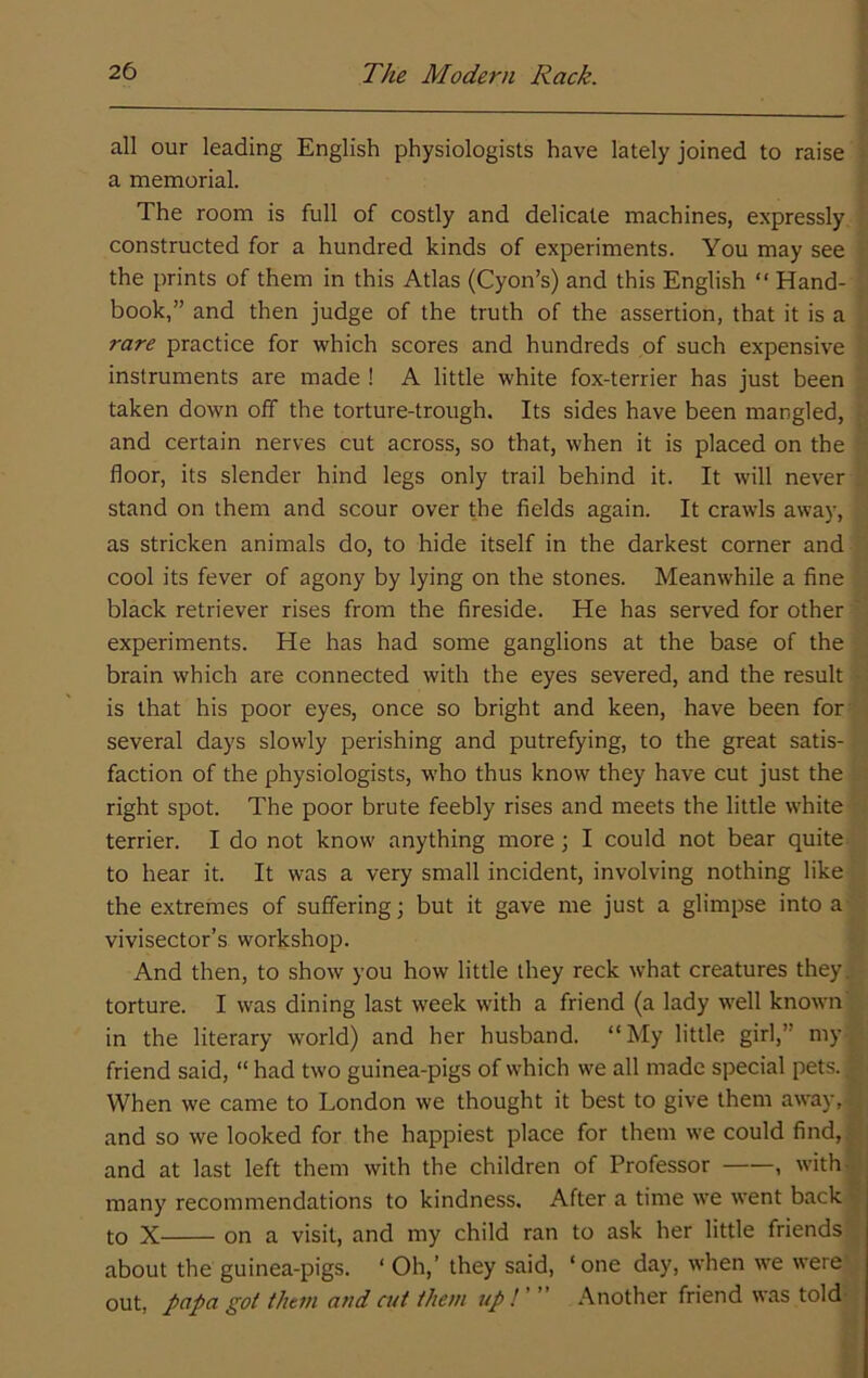 all our leading English physiologists have lately joined to raise a memorial. The room is full of costly and delicate machines, expressly constructed for a hundred kinds of experiments. You may see the prints of them in this Atlas (Cyon’s) and this English “ Hand- book,” and then judge of the truth of the assertion, that it is a rare practice for which scores and hundreds of such expensive instruments are made ! A little white fox-terrier has just been taken down off the torture-trough. Its sides have been mangled, and certain nerves cut across, so that, when it is placed on the floor, its slender hind legs only trail behind it. It will never stand on them and scour over the fields again. It crawls away, as stricken animals do, to hide itself in the darkest corner and cool its fever of agony by lying on the stones. Meanwhile a fine black retriever rises from the fireside. He has served for other experiments. He has had some ganglions at the base of the brain which are connected with the eyes severed, and the result is that his poor eyes, once so bright and keen, have been for several days slowly perishing and putrefying, to the great satis- faction of the physiologists, who thus know they have cut just the right spot. The poor brute feebly rises and meets the little white terrier. I do not know anything more; I could not bear quite to hear it. It was a very small incident, involving nothing like the extremes of suffering; but it gave me just a glimpse into a vivisector’s workshop. And then, to show you how little they reck what creatures they, torture. I was dining last week with a friend (a lady well known in the literary world) and her husband. “My little girl,” my friend said, “ had two guinea-pigs of which we all made special pets.. When we came to London we thought it best to give them away, , and so we looked for the happiest place for them we could find,.^;: and at last left them with the children of Professor , with-; many recommendations to kindness. After a time we went back t to X on a visit, and my child ran to ask her little friends about the guinea-pigs. ‘ Oh,’ they said, ‘one day, when we were out, papa got them arid cut them up !'  Another friend was told