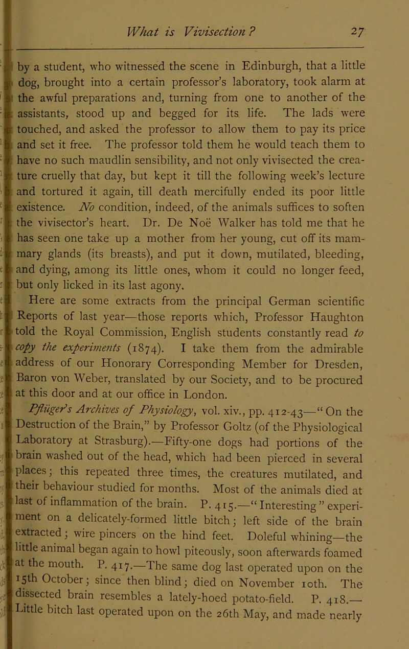 by a student, who witnessed the scene in Edinburgh, that a little 1 dog, brought into a certain professor’s laboratory, took alarm at I the awful preparations and, turning from one to another of the assistants, stood up and begged for its life. The lads were touched, and asked the professor to allow them to pay its price and set it free. The professor told them he would teach them to have no such maudlin sensibility, and not only vivisected the crea- ture cruelly that day, but kept it till the following week’s lecture and tortured it again, till death mercifully ended its poor little existence. No condition, indeed, of the animals suffices to soften the vivisector’s heart. Dr. De Noe Walker has told me that he has seen one take up a mother from her young, cut off its mam- mary glands (its breasts), and put it down, mutilated, bleeding, and dying, among its little ones, whom it could no longer feed, but only licked in its last agony. Here are some extracts from the principal German scientific Reports of last year—those reports which. Professor Haughton told the Royal Commission, English students constantly read to copy the experiments (1874). I take them from the admirable address of our Honorary Corresponding Member for Dresden, Baron von Weber, translated by our Society, and to be procured at this door and at our office in London. Pfliiget^s Archives of Physiology, vol. xiv., pp. 412-43—“ On the Destruction of the Brain,” by Professor Goltz (of the Physiological Laboratory at Strasburg).—Fifty-one dogs had portions of the brain washed out of the head, which had been pierced in several places; this repeated three times, the creatures mutilated, and their behaviour studied for months. Most of the animals died at tlast of inflammation of the brain. P. 4 r5.—“ Interesting ” experi- ment on a delicately-formed little bitch; left side of the brain extracted; wire pincers on the hind feet. Doleful whining—the little animal began again to howl piteously, soon afterwards foamed at the mouth. P. 417.—The same dog last operated upon on the 15th October; since then blind; died on November loth. The dissected brain resembles a lately-hoed potato-field. P. 418.— Little bitch last operated upon on the 26th May, and made nearly