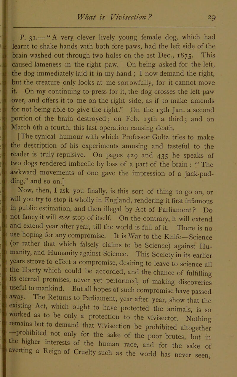P. 31.— “A very clever lively young female dog, which had ! learnt to shake hands with both fore-paws, had the left side of the { brain washed out through two holes on the ist Dec., 1875. This : caused lameness in the right paw. On being asked for the left, ! the dog immediately laid it in my hand ; I now demand the right, j but the creature only looks at me sorrowfully, for it cannot move ' it. On my continuing to press for it, the dog crosses the left paw ! over, and offers it to me on the right side, as if to make amends for not being able to give the right.” On the 13th Jan. a second ■ portion of the brain destroyed; on Feb. 15th a third; and on ■ March 6th a fourth, this last operation causing death. [The cynical humour with which Professor Goltz tries to make ■ the description of his experiments amusing and tasteful to the : reader is truly repulsive. On pages 429 and 435 he speaks of ' two dogs rendered imbecile by loss of a part of the brain : “ The I awkward movements of one gave the impression of a jack-pud- I ding,” and so on.] Now, then, I ask you finally, is this sort of thing to go on, or ! will you try to stop it wholly in England, rendering it first infamous in public estimation, and then illegal by Act of Parliament ? Do . not fancy it will ever stop of itself. On the contrary, it will extend . and extend year after year, till the world is full of it. There is no ■ use hoping for any compromise. It is War to the Knife—Science (or rather that which falsely claims to be Science) against Hu- . manity, and Humanity against Science. This Society in its earlier years strove to effect a compromise, desiring to leave to science all the liberty which could be accorded, and the chance of fulfilling : its eternal promises, never yet performed, of making discoveries useful to mankind. But all hopes of such compromise have passed away. The Returns to Parliament, year after year, show that the existing Act, which ought to have protected the animals, is so worked as to be only a protection to the vivisector. Nothing remains but to demand that Vivisection be prohibited altogether -prohibited not only for the sake of the poor brutes, but in the higher interests of the human race, and for the sake of averting a Reign of Cruelty such as the world has never seen