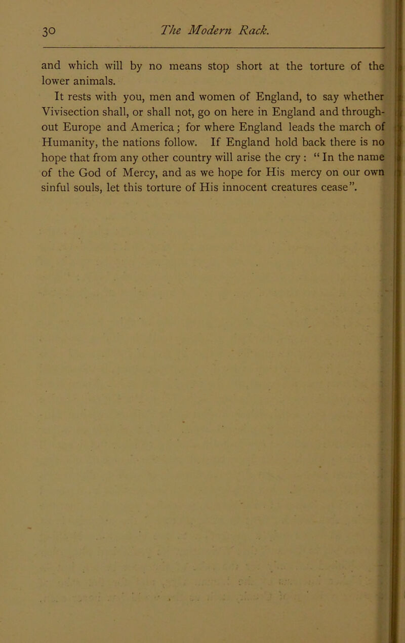 and which will by no means stop short at the torture of the lower animals. It rests with you, men and women of England, to say whether Vivisection shall, or shall not, go on here in England and through- out Europe and America; for where England leads the march of Humanity, the nations follow. If England hold back there is no hope that from any other country will arise the cry : “ In the name of the God of Mercy, and as we hope for His mercy on our own sinful souls, let this torture of His innocent creatures cease”.