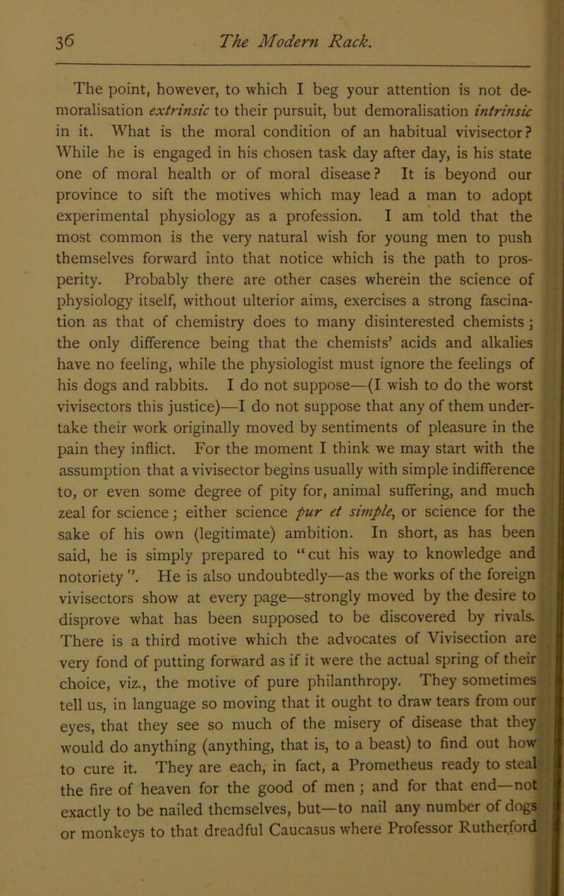 The point, however, to which I beg your attention is not de- moralisation extrinsic to their pursuit, but demoralisation intrinsic in it. What is the moral condition of an habitual vivisector? While he is engaged in his chosen task day after day, is his state one of moral health or of moral disease? It is beyond our province to sift the motives which may lead a man to adopt experimental physiology as a profession. I am told that the most common is the very natural wish for young men to push themselves forward into that notice which is the path to pros- perity. Probably there are other cases wherein the science of physiology itself, without ulterior aims, exercises a strong fascina- tion as that of chemistry does to many disinterested chemists; the only difference being that the chemists’ acids and alkalies have no feeling, while the physiologist must ignore the feelings of his dogs and rabbits. I do not suppose—(I wish to do the worst vivisectors this justice)—I do not suppose that any of them under- take their work originally moved by sentiments of pleasure in the pain they inflict. For the moment I think we may start with the assumption that a vivisector begins usually with simple indifference to, or even some degree of pity for, animal suffering, and much zeal for science; either science pur et simple., or science for the sake of his own (legitimate) ambition. In short, as has been said, he is simply prepared to “cut his way to knowledge and notoriety He is also undoubtedly—as the works of the foreign vivisectors show at every page—strongly moved by the desire to disprove what has been supposed to be discovered by rivals. There is a third motive which the advocates of Vivisection are very fond of putting forward as if it were the actual spring of their choice, viz., the motive of pure philanthropy. They sometimes tell us, in language so moving that it ought to draw tears from our eyes, that they see so much of the misery of disease that they would do anything (anything, that is, to a beast) to find out how to cure it. They are each, in fact, a Prometheus ready to steal; the fire of heaven for the good of men ; and for that end—not exactly to be nailed themselves, but—to nail any number of dogs or monkeys to that dreadful Caucasus where Professor Rutherford