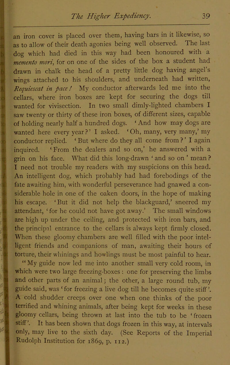 an iron cover is placed over them, having bars in it likewise, so as to allow of their death agonies being well observed. The last dog which had died in this way had been honoured with a meme7ito mori, for on one of the sides of the box a student had drawn in chalk the head of a pretty little dog having angel’s wings attached to his shoulders, and underneath had written, Reqiiiescat in pace! My conductor afterwards led me into the cellars, where iron boxes are kept for securing the dogs till wanted for vivisection. In two small dimly-lighted chambers I saw twenty or thirty of these iron boxes, of different sizes, capable of holding nearly half a hundred dogs. ‘ And how may dogs are wanted here every year?’ I asked. ‘Oh, many, very many,’ my conductor replied. ‘ But where do they all come from ? ’ I again inquired. ‘From the dealers and so on,’ he answered with a grin on his face. What did this long-drawn ‘ and so on ’ mean ? I need not trouble my readers with my suspicions on this head. An intelligent dog, which probably had had forebodings of the fate awaiting him, with wonderful perseverance had gnawed a con- siderable hole in one of the oaken doors, in the hope of making his escape. ‘But it did not help the blackguard,’ sneered my attendant, ‘ for he could not have got away.’ The small windows are high up under the ceiling, and protected with iron bars, and the principal entrance to the cellars is always kept firmly closed. When these gloomy chambers are well filled with the poor intel- ligent friends and companions of man, awaiting their hours of torture, their winnings and bowlings must be most painful to hear. “ My guide now led me into another small very cold room, in which were two large freezing-boxes : one for preserving the limbs and other parts of an animal; the other, a large round tub, my guide said, was ‘ for freezing a live dog till he becomes quite stiff ’. A cold shudder creeps over one when one thinks of the poor terrified and whining animals, after being kept for weeks in these gloomy cellars, being thrown at last into the tub to be ‘ frozen stiff’. It has been shown that dogs frozen in this way, at intervals only, may live to the sixth day. (See Reports of the Imperial Rudolph Institution for 1869, p. 112.)