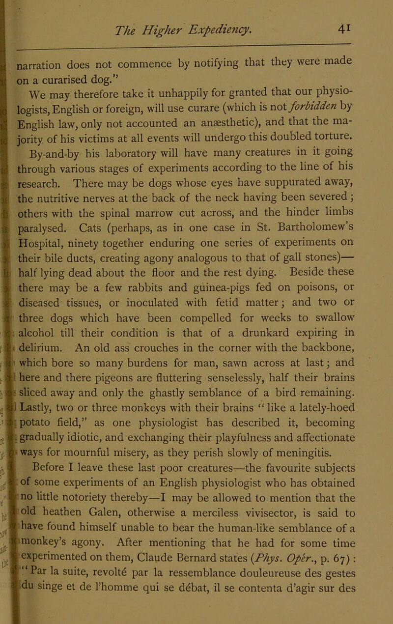 narration does not commence by notifying that they were made on a curarised dog.’’ We may therefore take it unhappily for granted that our physio- logists, English or foreign, will use curare (which is nol forbidden by English law, only not accounted an anaesthetic), and that the ma- jority of his victims at all events will undergo this doubled torture. By-and-by his laboratory will have many creatures in it going through various stages of experiments according to the line of his research. There may be dogs whose eyes have suppurated away, the nutritive nerves at the back of the neck having been severed \ others with the spinal marrow cut across, and the hinder limbs paralysed. Cats (perhaps, as in one case in St. Bartholomew’s Hospital, ninety together enduring one series of experiments on their bile ducts, creating agony analogous to that of gall stones)— half lying dead about the floor and the rest dying. Beside these there may be a few rabbits and guinea-pigs fed on poisons, or diseased tissues, or inoculated with fetid matter; and two or three dogs which have been compelled for weeks to swallow alcohol till their condition is that of a drunkard expiring in delirium. An old ass crouches in the corner with the backbone, which bore so many burdens for man, sawn across at last \ and here and there pigeons are fluttering senselessly, half their brains ; sliced away and only the ghastly semblance of a bird remaining, i Lastly, two or three monkeys with their brains “ like a lately-hoed ' potato field,” as one physiologist has described it, becoming gradually idiotic, and exchanging their playfulness and affectionate I ways for mournful misery, as they perish slowly of meningitis. Before I leave these last poor creatures—the favourite subjects |tof some experiments of an English physiologist who has obtained 1: no little notoriety thereby—I may be allowed to mention that the old heathen Galen, otherwise a merciless vivisector, is said to have found himself unable to bear the human-like semblance of a monkey’s agony. After mentioning that he had for some time experimented on them, Claude Bernard states {Phys. Op'er., p. 67): “Par la suite, revolt^ par la ressemblance douleureuse des gestes du singe et de I’homme qui se d^bat, il se contenta d’agir sur des