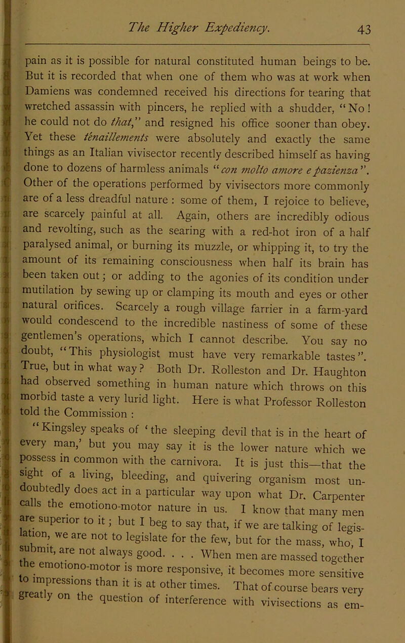 pain as it is possible for natural constituted human beings to be. But it is recorded that when one of them who was at work when Damiens was condemned received his directions for tearing that wretched assassin with pincers, he replied with a shudder, “ No! he could not do that,” and resigned his office sooner than obey. Yet these tenaillements were absolutely and exactly the same things as an Italian vivisector recently described himself as having done to dozens of harmless animals “con motto amove epazienza”. Other of the operations performed by vivisectors more commonly are of a less dreadful nature : some of them, I rejoice to believe, are scarcely painful at all. Again, others are incredibly odious and revolting, such as the searing with a red-hot iron of a half paralysed animal, or burning its muzzle, or whipping it, to try the amount of its remaining consciousness when half its brain has been taken out j or adding to the agonies of its condition under mutilation by sewing up or clamping its mouth and eyes or other natural orifices. Scarcely a rough village farrier in a farm-yard would condescend to the incredible nastiness of some of these gentlemen s operations, which I cannot describe. You say no doubt, “This physiologist must have very remarkable tastes”. True, but in what way ? Both Dr. Rolleston and Dr. Haughton had observed something in human nature which throws on this morbid taste a very lurid light. Here is what Professor Rolleston told the Commission : Kingsley speaks of ‘ the sleeping devil that is in the heart of every man,’ but you may say it is the lower nature which we posse.ss in common with the carnivora. It is just this—that the ^ bleeding, and quivering organism most un- doubtedly does act in a particular way upon what Dr. Carpenter calls the emotiono-motor nature in us. I know that many men are superior to it; but I beg to say that, if we are talking of legis- ation, we are not to legislate for the few, but for the mass, who I submit, are not always good When men are massed together e emotiono-motor is more responsive, it becomes more sensitive 0 impressions than it is at other times. That of course bears very g y on the question of interference with vivisections as em-