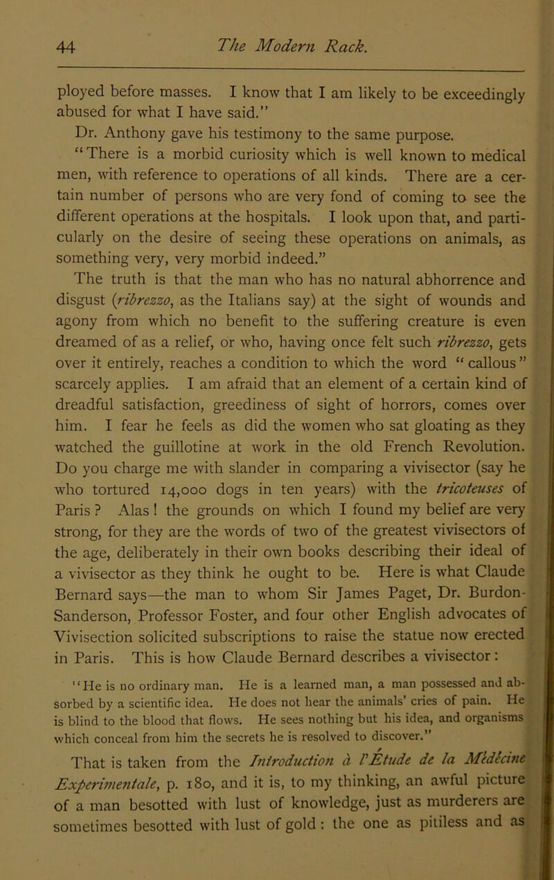 ployed before masses. I know that I am likely to be exceedingly abused for what I have said.” Dr. Anthony gave his testimony to the same purpose. “There is a morbid curiosity which is well known to medical men, with reference to operations of all kinds. There are a cer- tain number of persons who are very fond of coming to see the different operations at the hospitals. I look upon that, and parti- cularly on the desire of seeing these operations on animals, as something very, very morbid indeed.” The truth is that the man who has no natural abhorrence and disgust {ribrezzo, as the Italians say) at the sight of wounds and agony from which no benefit to the suffering creature is even dreamed of as a relief, or who, having once felt such ribrezzo, gets over it entirely, reaches a condition to which the word “ callous ” scarcely applies. I am afraid that an element of a certain kind of dreadful satisfaction, greediness of sight of horrors, comes over him. I fear he feels as did the women who sat gloating as they watched the guillotine at work in the old French Revolution. Do you charge me with slander in comparing a vivisector (say he who tortured 14,000 dogs in ten years) with the tricoteuses of Paris ? Alas ! the grounds on which I found my belief are very strong, for they are the words of two of the greatest vivisectors of the age, deliberately in their own books describing their ideal of a vivisector as they think he ought to be. Here is what Claude Bernard says—the man to whom Sir James Paget, Dr. Burdon- Sanderson, Professor Foster, and four other English advocates of Vivisection solicited subscriptions to raise the statue now erected in Paris. This is how Claude Bernard describes a vivisector: ‘ ‘ He is no ordinary man. He is a learned man, a man possessed and ab- sorbed by a scientific idea. He does not bear the animals’ cries of pain. He is blind to the blood that flows. He sees nothing but his idea, and organisms which conceal from him the secrets he is resolved to discover. That is taken from the Iniroduction cl PEtude de la M'edkine Experimeniale, p. 180, and it is, to my thinking, an awful picture of a man besotted with lust of knowledge, just as murderers are sometimes besotted with lust of gold: the one as pitiless and as