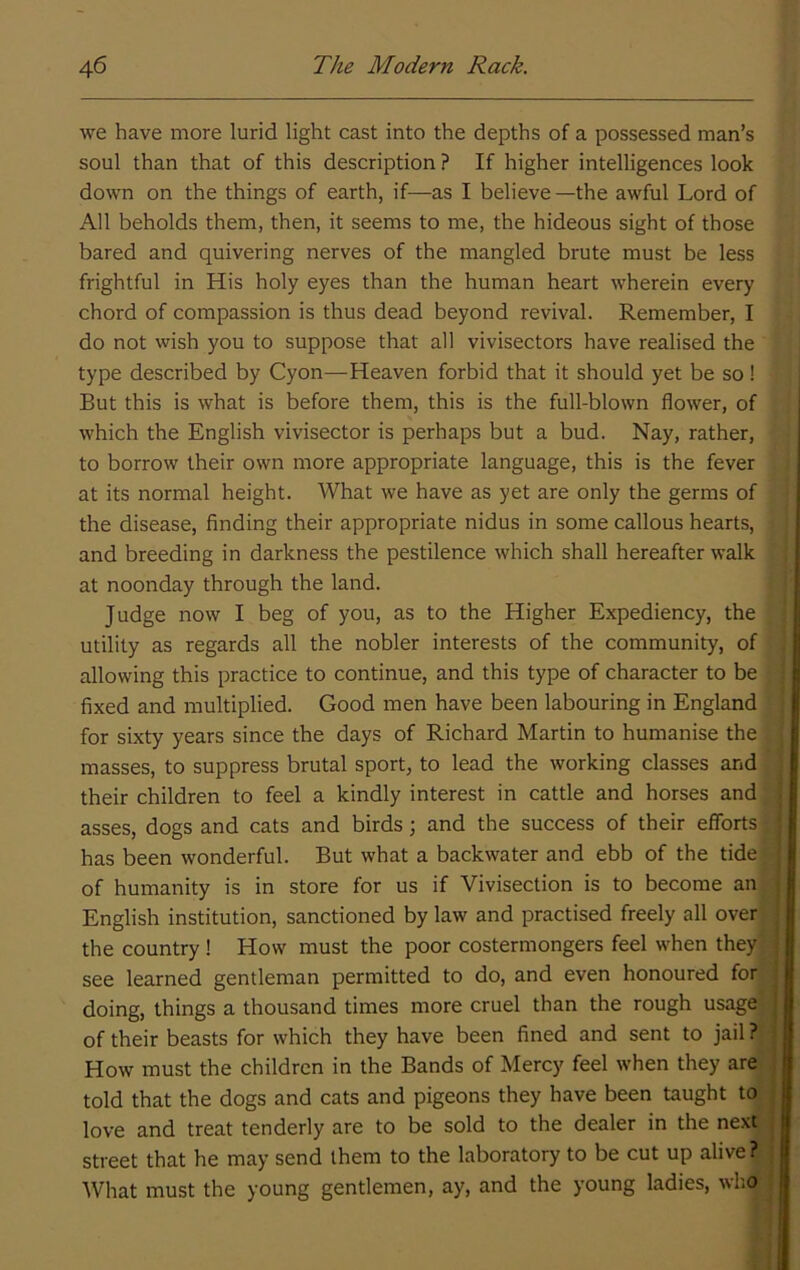 we have more lurid light cast into the depths of a possessed man’s soul than that of this description ? If higher intelligences look down on the things of earth, if—as I believe —the awful Lord of All beholds them, then, it seems to me, the hideous sight of those bared and quivering nerves of the mangled brute must be less frightful in His holy eyes than the human heart wherein every chord of compassion is thus dead beyond revival. Remember, I do not wish you to suppose that all vivisectors have realised the type described by Cyon—Heaven forbid that it should yet be so! But this is what is before them, this is the full-blown flower, of which the English vivisector is perhaps but a bud. Nay, rather, to borrow their own more appropriate language, this is the fever at its normal height. What we have as yet are only the germs of the disease, finding their appropriate nidus in some callous hearts, and breeding in darkness the pestilence which shall hereafter walk at noonday through the land. Judge now I beg of you, as to the Higher Expediency, the utility as regards all the nobler interests of the community, of allowing this practice to continue, and this type of character to be fixed and multiplied. Good men have been labouring in England for sixty years since the days of Richard Martin to humanise the masses, to suppress brutal sport, to lead the working classes and their children to feel a kindly interest in cattle and horses and asses, dogs and cats and birds; and the success of their efforts has been wonderful. But what a backwater and ebb of the tide of humanity is in store for us if Vivisection is to become an English institution, sanctioned by law and practised freely all over the country! How must the poor costermongers feel when they see learned gentleman permitted to do, and even honoured for doing, things a thousand times more cruel than the rough usage; of their beasts for which they have been fined and sent to jail ? How must the children in the Bands of Mercy feel when they are told that the dogs and cats and pigeons they have been taught to love and treat tenderly are to be sold to the dealer in the next street that he may send them to the laboratory to be cut up alive? What must the young gentlemen, ay, and the young ladies, who