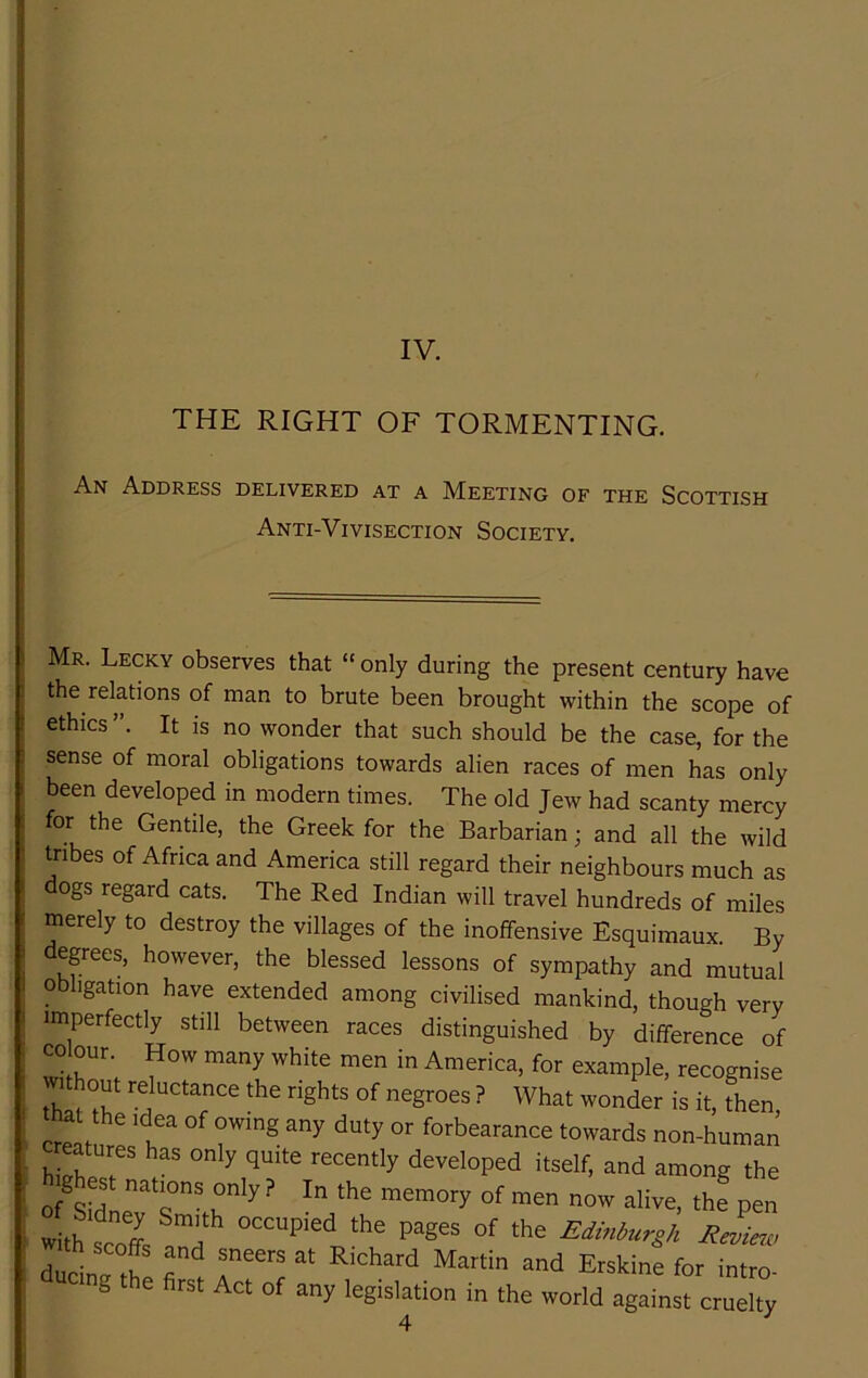 IV. THE RIGHT OF TORMENTING. An Address delivered at a JVEeeting of the Scottish Anti-Vivisection Society. Mr. Lecky observes that “ only during the present century have the relations of man to brute been brought within the scope of ethics”. It is no wonder that such should be the case, for the sense of moral obligations towards alien races of men has only been developed in modern times. The old Jew had scanty mercy for the Gentile, the Greek for the Barbarian; and all the wild tribes of Africa and America still regard their neighbours much as dogs regard cats. The Red Indian will travel hundreds of miles merely to destroy the villages of the inoffensive Esquimaux. By egrees, however, the blessed lessons of sympathy and mutual obligation have extended among civilised mankind, though very imperfectly still between races distinguished by difference of CO our How many white men in America, for example, recognise Th of negroes ? What wonder is it, then, that the Idea of owing any duty or forbearance towards non-human creatures has only quite recently developed itself, and among the rlrtS T . E-hine for intro- g the first Act of any legislation in the world against cruelty