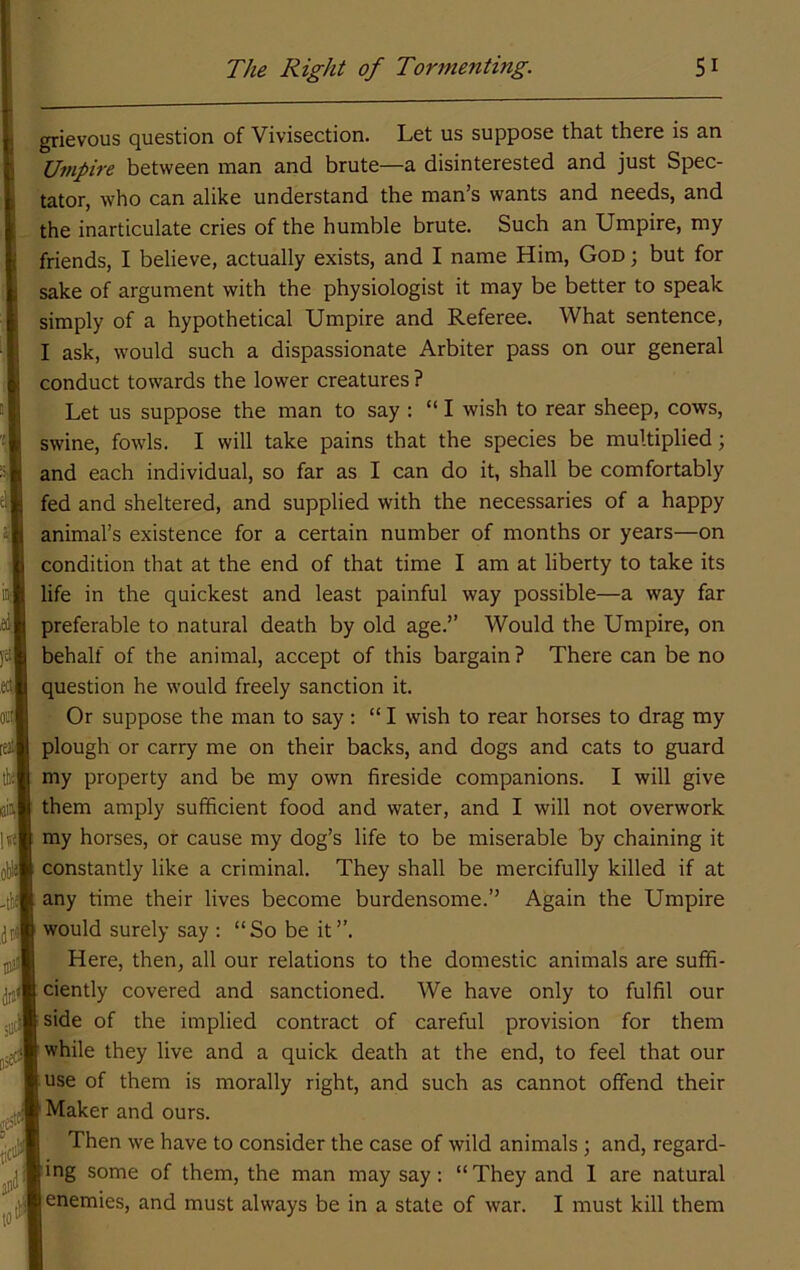 grievous question of Vivisection. Let us suppose that there is an Umpire between man and brute—a disinterested and just Spec- tator, who can alike understand the man’s wants and needs, and the inarticulate cries of the humble brute. Such an Umpire, my friends, I believe, actually exists, and I name Him, God ; but for sake of argument with the physiologist it may be better to speak simply of a hypothetical Umpire and Referee. What sentence, I ask, would such a dispassionate Arbiter pass on our general conduct towards the lower creatures ? Let us suppose the man to say : “ I wish to rear sheep, cows, swine, fowls. I will take pains that the species be multiplied; and each individual, so far as I can do it, shall be comfortably fed and sheltered, and supplied with the necessaries of a happy animal’s existence for a certain number of months or years—on condition that at the end of that time I am at liberty to take its life in the quickest and least painful way possible—a way far preferable to natural death by old age.” Would the Umpire, on behalf of the animal, accept of this bargain ? There can be no question he would freely sanction it. Or suppose the man to say : “ I wish to rear horses to drag my plough or carry me on their backs, and dogs and cats to guard my property and be my own fireside companions. I will give them amply sufficient food and water, and I will not overwork my horses, or cause my dog’s life to be miserable by chaining it constantly like a criminal. They shall be mercifully killed if at any time their lives become burdensome.’’ Again the Umpire would surely say : “So be it”. Here, then, all our relations to the domestic animals are suffi- ciently covered and sanctioned. We have only to fulfil our side of the implied contract of careful provision for them while they live and a quick death at the end, to feel that our use of them is morally right, and such as cannot offend their Maker and ours. Then we have to consider the case of wild animals; and, regard- ing some of them, the man may say: “ They and 1 are natural enemies, and must always be in a state of war. I must kill them