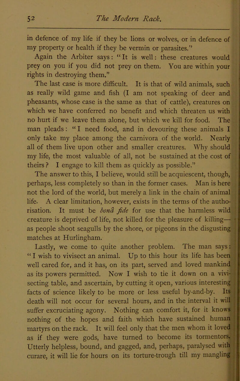 in defence of my life if they be lions or wolves, or in defence of my property or health if they be vermin or parasites.” Again the Arbiter says: “ It is well: these creatures would prey on you if you did not prey on them. You are within your rights in destroying them.” The last case is more difficult. It is that of wild animals, such as really wild game and fish (I am not speaking of deer and pheasants, whose case is the same as that of cattle), creatures on which we have conferred no benefit and which threaten us with no hurt if we leave them alone, but which we kill for food. The man pleads: “ I need food, and in devouring these animals I only take my place among the carnivora of the world. Nearly all of them live upon other and smaller creatures. Why should my life, the most valuable of all, not be sustained at the cost of theirs ? I engage to kill them as quickly as possible.” The answer to this, I believe, would still be acquiescent, though, perhaps, less completely so than in the former cases. Man is here not the lord of the world, but merely a link in the chain of animal life. A clear limitation, however, exists in the terms of the autho- risation. It must be bona fide for use that the harmless wild creature is deprived of life, not killed for the pleasure of killing— as people shoot seagulls by the shore, or pigeons in the disgusting matches at Hurlingham. Lastly, we come to quite another problem. The man says: “ I wish to vivisect an animal. Up to this hour its life has been well cared for, and it has, on its part, served and loved mankind as its powers permitted. Now I wish to tie it down on a vivi- secting table, and ascertain, by cutting it open, various interesting facts of science likely to be more or less useful by-and-by. Its death will not occur for several hours, and in the interval it will suffer excruciating agony. Nothing can comfort it, for it knows nothing of the hopes and faith which have sustained human martyrs on the rack. It will feel only that the men whom it loved as if they were gods, have turned to become its tormentors. Utterly helpless, bound, and gagged, and, perhaps, paralysed with curare, it will lie for hours on its torture-trough till my mangling