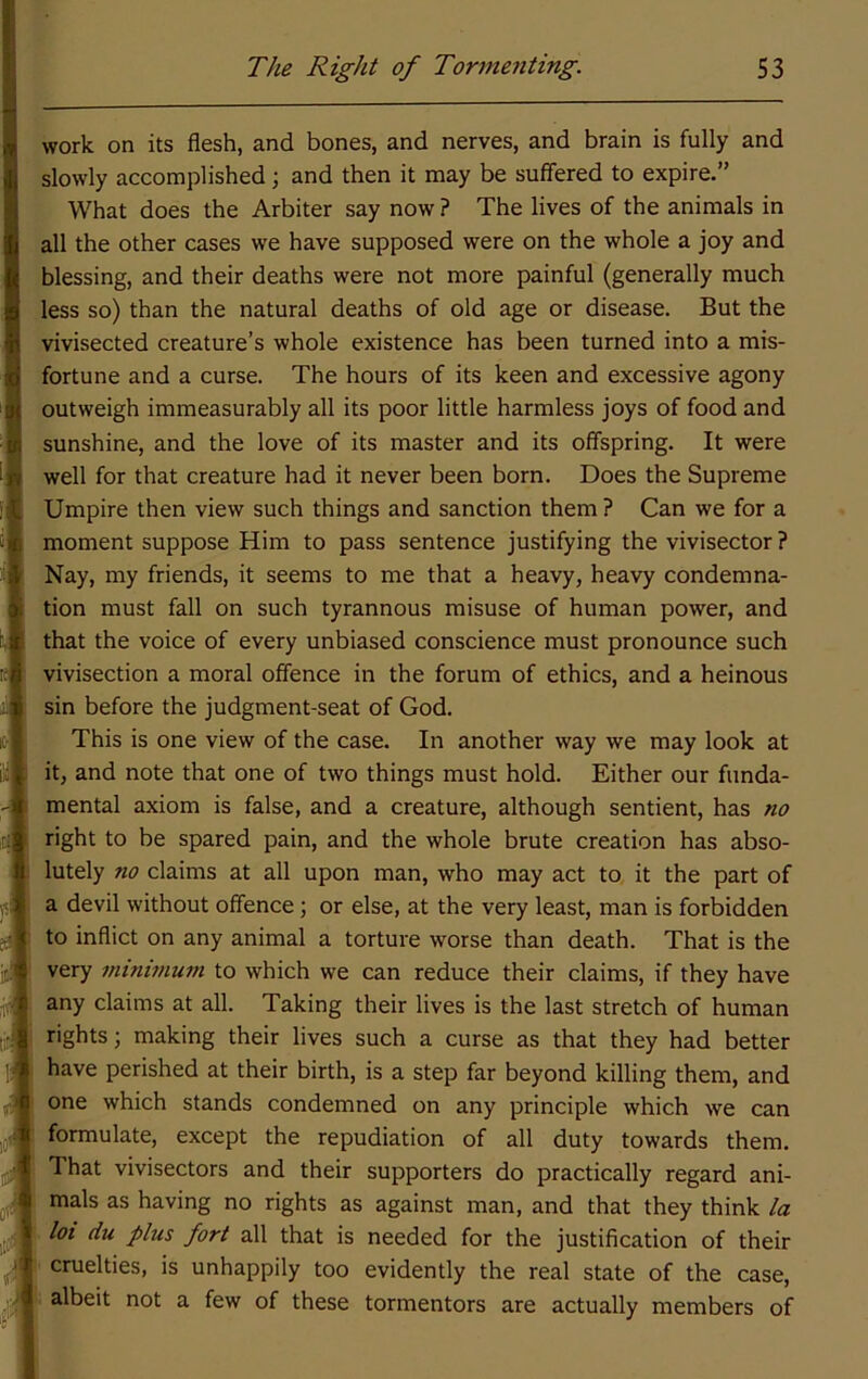 work on its flesh, and bones, and nerves, and brain is fully and slowly accomplished; and then it may be suffered to expire.” What does the Arbiter say now? The lives of the animals in all the other cases we have supposed were on the whole a joy and blessing, and their deaths were not more painful (generally much less so) than the natural deaths of old age or disease. But the vivisected creature’s whole existence has been turned into a mis- fortune and a curse. The hours of its keen and excessive agony outweigh immeasurably all its poor little harmless joys of food and sunshine, and the love of its master and its offspring. It were well for that creature had it never been born. Does the Supreme Umpire then view such things and sanction them ? Can we for a moment suppose Him to pass sentence justifying the vivisector ? Nay, my friends, it seems to me that a heavy, heavy condemna- tion must fall on such tyrannous misuse of human power, and that the voice of every unbiased conscience must pronounce such vivisection a moral offence in the forum of ethics, and a heinous sin before the judgment-seat of God. This is one view of the case. In another way we may look at it, and note that one of two things must hold. Either our funda- mental axiom is false, and a creature, although sentient, has no right to be spared pain, and the whole brute creation has abso- lutely no claims at all upon man, who may act to it the part of a devil without offence; or else, at the very least, man is forbidden to inflict on any animal a torture worse than death. That is the very 7ninwiutn to which we can reduce their claims, if they have any claims at all. Taking their lives is the last stretch of human rights; making their lives such a curse as that they had better have perished at their birth, is a step far beyond killing them, and one which stands condemned on any principle which we can formulate, except the repudiation of all duty towards them. That vivisectors and their supporters do practically regard ani- mals as having no rights as against man, and that they think la f. lot du plus fort all that is needed for the justification of their V cruelties, is unhappily too evidently the real state of the case, I albeit not a few of these tormentors are actually members of