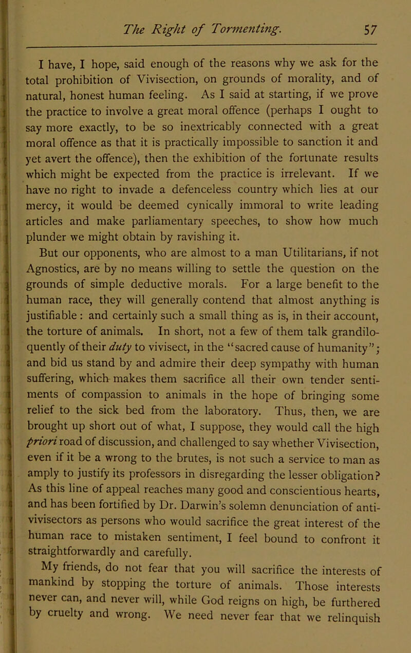 I have, I hope, said enough of the reasons why we ask for the total prohibition of Vivisection, on grounds of morality, and of natural, honest human feeling. As I said at starting, if we prove the practice to involve a great moral offence (perhaps I ought to say more exactly, to be so inextricably connected with a great moral offence as that it is practically impossible to sanction it and yet avert the offence), then the exhibition of the fortunate results which might be expected from the practice is irrelevant. If we have no right to invade a defenceless country which lies at our mercy, it would be deemed cynically immoral to write leading articles and make parliamentary speeches, to show how much plunder we might obtain by ravishing it. But our opponents, who are almost to a man Utilitarians, if not Agnostics, are by no means willing to settle the question on the grounds of simple deductive morals. For a large benefit to the human race, they will generally contend that almost anything is justifiable : and certainly such a small thing as is, in their account, the torture of animals. In short, not a few of them talk grandilo- quently of their duty to vivisect, in the “sacred cause of humanity”; and bid us stand by and admire their deep sympathy with human suffering, which- makes them sacrifice all their own tender senti- ments of compassion to animals in the hope of bringing some relief to the sick bed from the laboratory. Thus, then, we are brought up short out of what, I suppose, they would call the high priori road of discussion, and challenged to say whether Vivisection, even if it be a wrong to the brutes, is not such a service to man as amply to justify its professors in disregarding the lesser obligation? As this line of appeal reaches many good and conscientious hearts, and has been fortified by Dr. Darwin’s solemn denunciation of anti- vivisectors as persons who would sacrifice the great interest of the human race to mistaken sentiment, I feel bound to confront it straightforwardly and carefully. My friends, do not fear that you will sacrifice the interests of mankind by stopping the torture of animals. Those interests never can, and never will, while God reigns on high, be furthered by cruelty and wrong. We need never fear that we relinquish