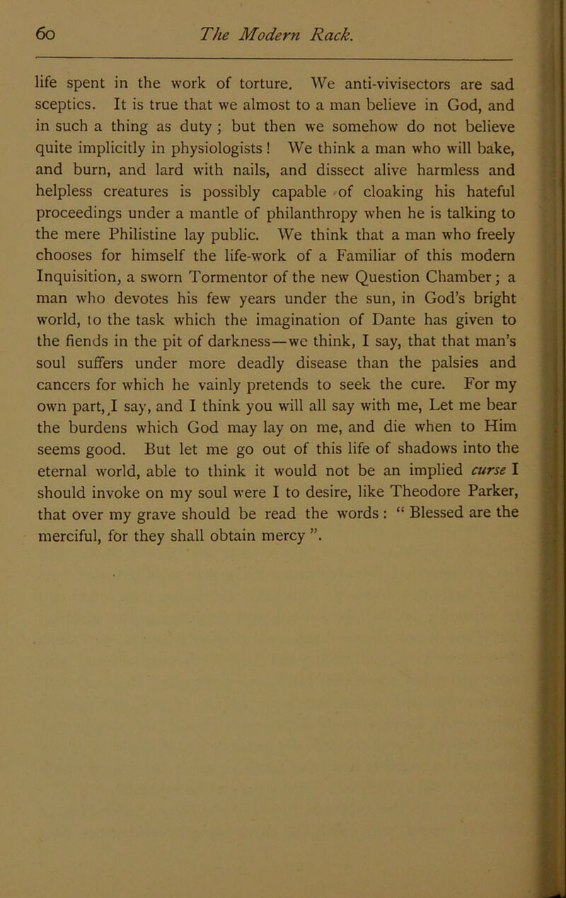 life spent in the work of torture. We anti-vivisectors are sad sceptics. It is true that we almost to a man believe in God, and in such a thing as duty; but then we somehow do not believe quite implicitly in physiologists! We think a man who will bake, and burn, and lard with nails, and dissect alive harmless and helpless creatures is possibly capable -of cloaking his hateful proceedings under a mantle of philanthropy when he is talking to the mere Philistine lay public. We think that a man who freely chooses for himself the life-work of a Familiar of this modern Inquisition, a sworn Tormentor of the new Question Chamber; a man who devotes his few years under the sun, in God’s bright world, to the task which the imagination of Dante has given to the fiends in the pit of darkness—we think, I say, that that man’s soul suffers under more deadly disease than the palsies and cancers for which he vainly pretends to seek the cure. For my own part, J say, and I think you will all say with me. Let me bear the burdens which God may lay on me, and die when to Him seems good. But let me go out of this life of shadows into the eternal world, able to think it would not be an implied curse I should invoke on my soul were I to desire, like Theodore Parker, that over my grave should be read the words : “ Blessed are the merciful, for they shall obtain mercy