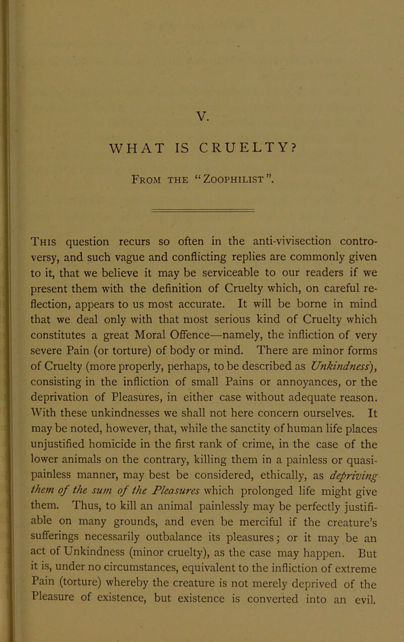 V. WHAT IS CRUELTY? From the “Zoophilist”. This question recurs so often in the anti-vivisection contro- versy, and such vague and conflicting replies are commonly given to it, that we believe it may be serviceable to our readers if we present them with the definition of Cruelty which, on careful re- flection, appears to us most accurate. It will be borne in mind that we deal only with that most serious kind of Cruelty which constitutes a great Moral Offence—namely, the infliction of very severe Pain (or torture) of body or mind. There are minor forms of Cruelty (more properly, perhaps, to be described as Unkindness), consisting in the infliction of small Pains or annoyances, or the deprivation of Pleasures, in either case without adequate reason. With these unkindnesses we shall not here concern ourselves. It may be noted, however, that, while the sanctity of human life places unjustified homicide in the first rank of crime, in the case of the lower animals on the contrary, killing them in a painless or quasi- painless manner, may best be considered, ethically, as depriving them of the sum of the Pleasures which prolonged life might give them. Thus, to kill an animal painlessly may be perfectly justifi- able on many grounds, and even be merciful if the creature’s sufferings necessarily outbalance its pleasures; or it may be an act of Unkindness (minor cruelty), as the case may happen. But it is, under no circumstances, equivalent to the infliction of extreme Pain (torture) whereby the creature is not merely deprived of the Pleasure of existence, but existence is converted into an evil.
