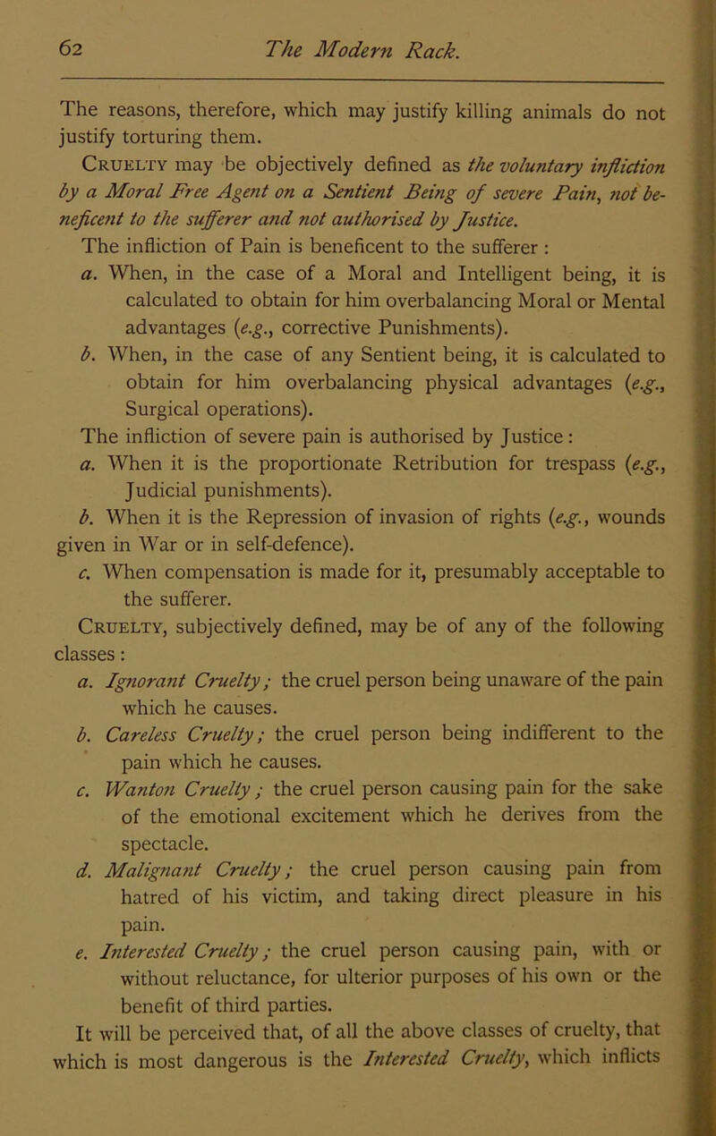 The reasons, therefore, which may justify killing animals do not justify torturing them. Cruelty may be objectively defined as the voluntary infliction by a Moral Free Agent on a Sentient Being of severe Pain, riot be- neficent to the sufferer and not authorised by Justice. The infliction of Pain is beneficent to the sufferer ; a. When, in the case of a Moral and Intelligent being, it is calculated to obtain for him overbalancing Moral or Mental advantages {e.g., corrective Punishments). b. When, in the case of any Sentient being, it is calculated to obtain for him overbalancing physical advantages (e.g.. Surgical operations). The infliction of severe pain is authorised by Justice : a. When it is the proportionate Retribution for trespass (e.g., Judicial punishments). b. When it is the Repression of invasion of rights (e.g., wounds given in War or in self-defence). c. When compensation is made for it, presumably acceptable to the sufferer. Cruelty, subjectively defined, may be of any of the following classes: a. Ignorant Cruelty; the cruel person being unaware of the pain which he causes. b. Careless Cruelty; the cruel person being indifferent to the pain which he causes. c. Wanton Cruelty ; the cruel person causing pain for the sake of the emotional excitement which he derives from the spectacle. d. Malignant Cruelty; the cruel person causing pain from hatred of his victim, and taking direct pleasure in his pain. e. Interested Cruelty; the cruel person causing pain, with or without reluctance, for ulterior purposes of his own or the benefit of third parties. It will be perceived that, of all the above classes of cruelty, that which is most dangerous is the Interested Cruelty, which inflicts