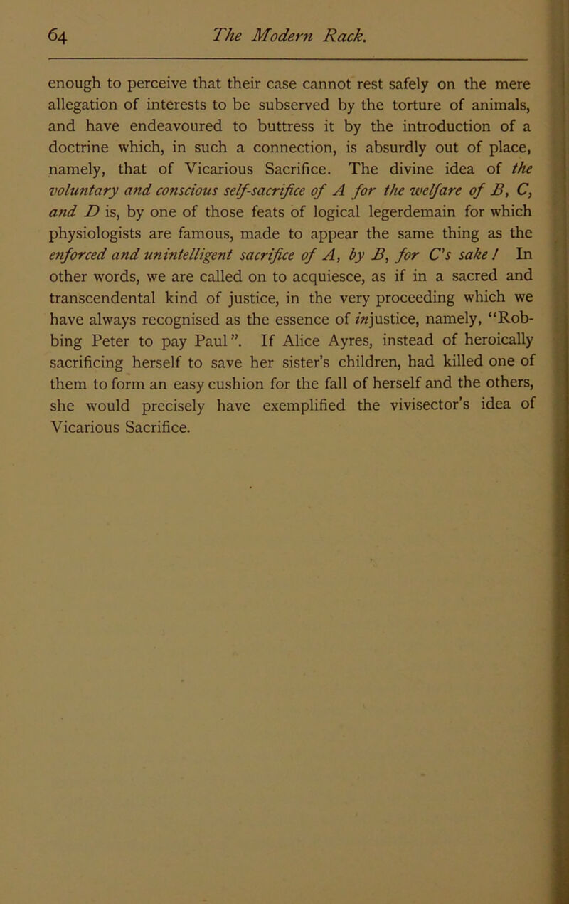enough to perceive that their case cannot rest safely on the mere allegation of interests to be subserved by the torture of animals, and have endeavoured to buttress it by the introduction of a doctrine which, in such a connection, is absurdly out of place, namely, that of Vicarious Sacrifice. The divine idea of the voluntary and conscious self-sacrifice of A for the welfare of B, C, and D is, by one of those feats of logical legerdemain for which physiologists are famous, made to appear the same thing as the enforced and unintelligent sacrifice of A, by B, for C’s sake I In other w'ords, we are called on to acquiesce, as if in a sacred and transcendental kind of justice, in the very proceeding which we have always recognised as the essence of /^justice, namely, “Rob- bing Peter to pay Paul If Alice Ayres, instead of heroically sacrificing herself to save her sister’s children, had killed one of them to form an easy cushion for the fall of herself and the others, she would precisely have exemplified the vivisector’s idea of Vicarious Sacrifice.
